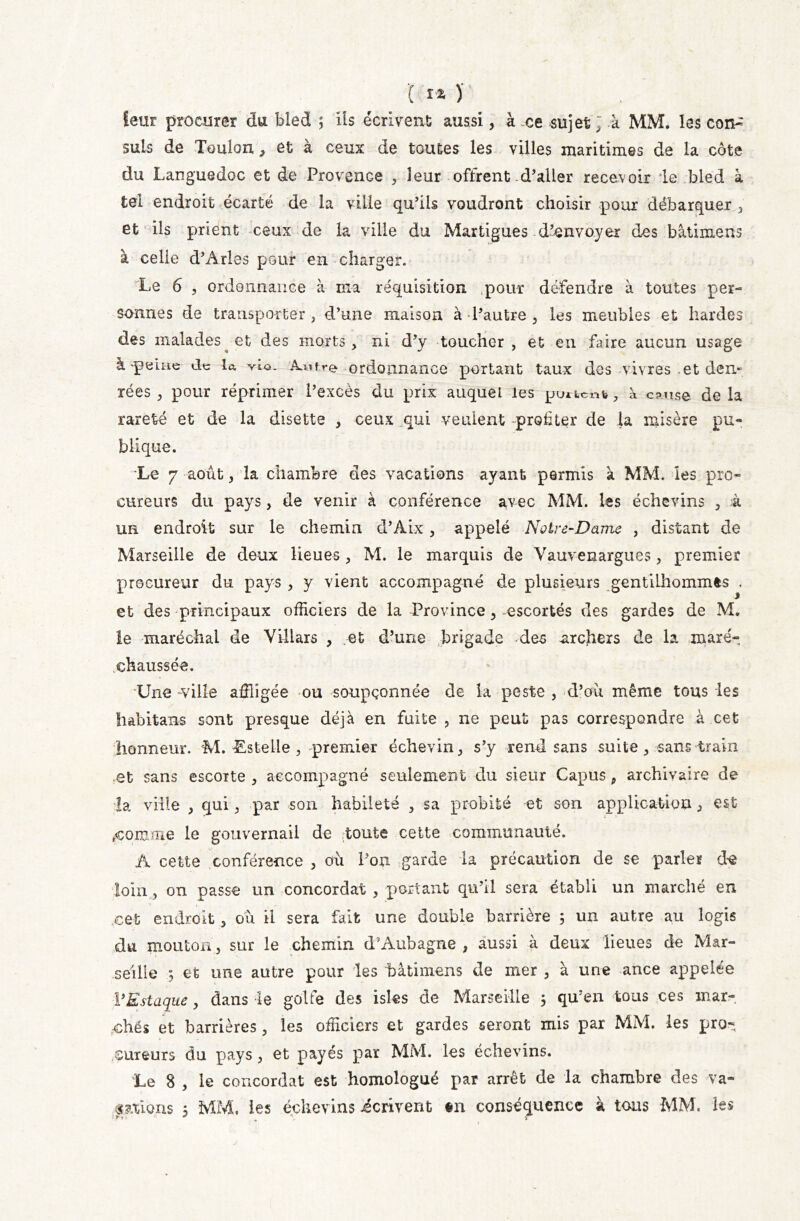 I ÏX ) leur procurer du bled ; Iis écrivent aussi, à ce sujet ; k MM. les con- suls de Toulon, et à ceux de toutes les villes maritimes de la côte du Languedoc et de Provence , leur offrent d’aller recevoir le bled à tel endroit écarté de la ville qu’ils voudront choisir .pour débarquer , et ils prient ceux de la ville du Martigues d’envoyer des bâtimens à celie d’Arles pour en charger. Le 6 , ordonnance à ma réquisition .pour défendre à toutes per- sonnes de transporter , d’une maison à l’autre , les meubles et hardes des malades et des morts, ni d’v toucher , et eu faire aucun usage à peine de la vLq. iWre ordonnance portant taux des vivres .et den- rées , pour réprimer l’excès du prix auquel les puucnb, à c?nse delà rareté et de la disette , ceux qui veulent profiter de la misère pu- blique. Le 7 août, la chambre des vacations ayant permis à MM. les pro- cureurs du pays, de venir à conférence avec MM. les échevins , à un endroit sur le chemin d’Aix, appelé Notre-Dame , distant de Marseille de deux lieues, M. le marquis de Yauvenargues, premier procureur du pays , y vient accompagne de plusieurs gentiLhommês , et des principaux officiers de la Province, escortés des gardes de M. le maréchal de Villars , .et d’une brigade des archers de la maré- chaussée. Une -ville affligée ou soupçonnée de la peste , d’où même tous les hâbitans sont presque déjà en fuite , ne peut pas correspondre à cet honneur. M. Estelle , premier échevin, s’y rend sans suite, sans train et sans escorte , accompagné seulement du sieur Capus, archivaire de la ville , qui, par son habileté , sa probité et son application, est #comme le gouvernail de toute cette communauté. A cette conférence , où l’on garde la précaution de se parler de loin, on passe un concordat , portant qu’il sera établi un marché en cet endroit, ou il sera fait une double barrière 5 un autre au logis du mouton, sur le chemin d’Aubagne , aussi à deux lieues de Mar- seille et une autre pour les bâtimens de mer , à une ance appelée VEstaque, dans le golfe des isles de Marseille 5 qu’en tous ces mar- ches et barrières, les officiers et gardes seront mis par MM. les pro- cureurs du pays, et payés par MM. les échevins. Le 8 , le concordat est homologué par arrêt de la chambre des va-