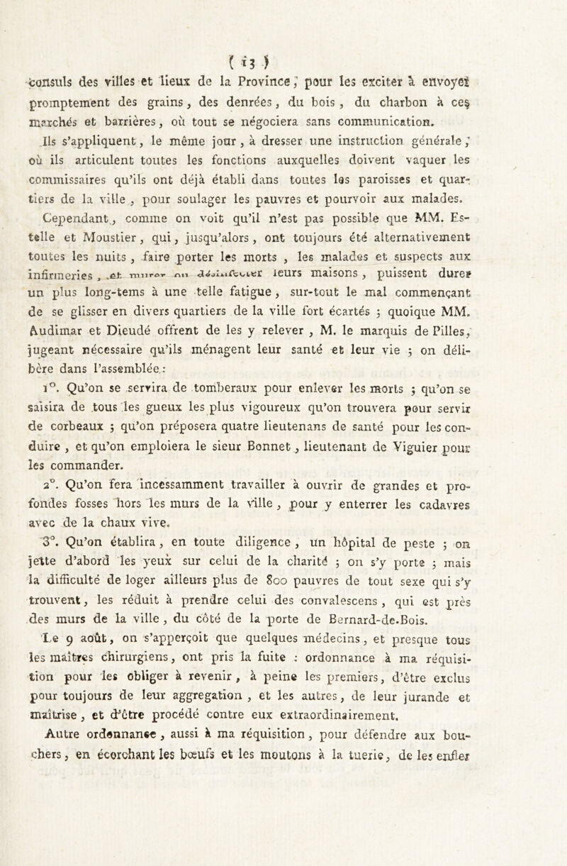 Consuls des villes et lieux de la Province/ pour les exciter à envoyés promptement des grains, des denrées, du bois , du charbon à ce§ marchés et barrières, où tout se négociera sans communication. Ils s’appliquent, le même jour, à dresser une instruction générale/ où ils articulent toutes les fonctions auxquelles doivent vaquer les commissaires qu’ils ont déjà établi dans toutes les paroisses et quar- tiers de la ville , pour soulager les pauvres et pourvoir aux malades. Cependant., comme on voit qu’il n’est pas possible que MM. Es- telle et Moustier, qui, jusqu’alors, ont toujours été alternativement toutes les nuits , faire porter les morts , les malades et suspects aux infirmeries , muror nn leurs maisons , puissent dure? un plus long-tems à une telle fatigue , sur-tout le mal commençant de se glisser en divers quartiers de la ville fort écartés ; quoique MM. frudimar et Dieudé offrent de les y relever , M. le marquis de Pilles, jugeant nécessaire qu’ils ménagent leur santé et leur vie 5 on déli- bère dans l’assemblée,: i°. Qu’on se servira de tomberaux pour enlever les morts $ qu’on se saisira de tous les gueux les plus vigoureux qu’on trouvera pour servir de corbeaux ; qu’on préposera quatre lieutenans de santé pour les con- duire , et qu’on emploiera le sieur Bonnet, lieutenant de Viguier pour les commander. 20. Qu’on fera incessamment travailler à ouvrir de grandes et pro- fondes fosses hors les murs de la ville , pour y enterrer les cadavres avec de la chaux vive. '3°. Qu’on établira, en toute diligence , un hôpital de peste ; on jette d’abord les yeux sur celui de la charité 5 on s’y porte 3 mais la difficulté de loger ailleurs plus de 800 pauvres de tout sexe qui s’y trouvent, les réduit à prendre celui des convalescens , qui est près des murs de la ville , du côté de la porte de Bernard-de.Bois. Le 9 août, on s’apperçoit que quelques médecins, et presque tous les maîtres chirurgiens, ont pris la fuite : ordonnance à ma réquisi- tion pour les obliger à revenir, à peine les premiers, d’être exclus pour toujours de leur aggregation , et les autres, de leur jurande et maîtrise , et d’être procédé contre eux extraordinairement. Autre ordonnance , aussi à ma réquisition, pour défendre aux bou- chers , en écorchant les bœufs et les moutons à la tuerie, de les enfler