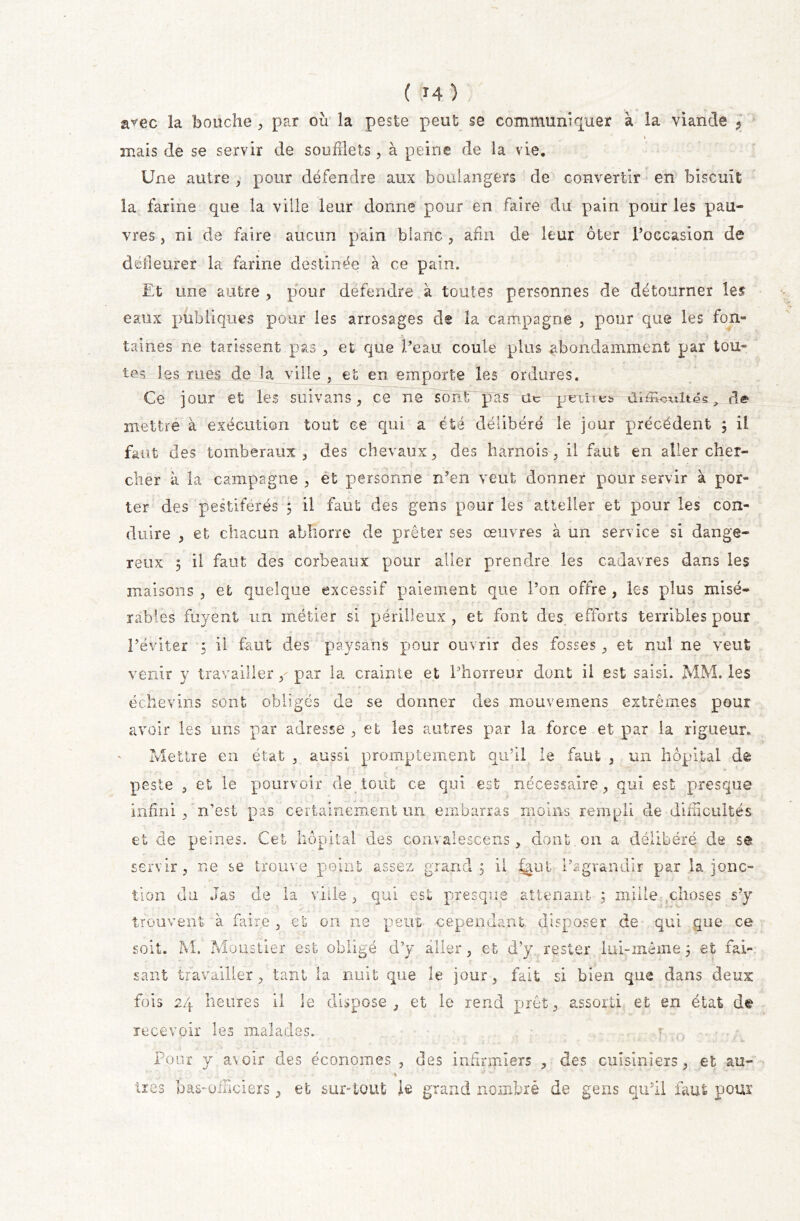 arec la bouche , par où la peste peut se communiquer à la viande , » mais de se servir de soufflets, à peine de la vie. Une autre , pour défendre aux boulangers de convertir en biscuit la farine que la ville leur donne pour en faire du pain pour les pau- vres , ni de faire aucun pain blanc , afin de leur ôter l’occasion de défleurer la farine destinée à ce pain. Et une autre , pour défendre à toutes personnes de détourner les eaux publiques pour les arrosages de la campagne , pour que les fon- taines ne tarissent pas , et que l’eau coule plus abondamment par tou- tes les mes de la ville , et en emporte les ordures. Ce jour et les sultans, ce ne sont pas Uc points üiÆUwités., de mettre à exécution tout ce qui a été délibéré le jour précédent ; il faut des tomberaux 3 des chevaux, des harnois, il faut en aller cher- cher à la campagne , et personne n’en veut donner pour servir à por- ter des pestiférés ; il faut des gens pour les atieller et pour les con- duire , et chacun abhorre de prêter ses œuvres à un service si dange- reux 5 il faut des corbeaux pour aller prendre les cadavres dans les maisons , et quelque excessif paiement que l’on offre , les plus misé- rables fuyent un métier si périlleux , et font des efforts terribles pour l’éviter 5 il faut des paysans pour ouvrir des fosses, et nul ne veut venir y travailler / par la crainte et l’horreur dont il est saisi. MM. les échevins sont obligés de se donner des mouvemens extrêmes pour avoir les uns par adresse , et les autres par la force et par la rigueur* Mettre en état , aussi promptement qu’il le faut , un hôpital de peste , et le pourvoir de tout ce qui est nécessaire , qui est presque infini , n'est pas certainement un embarras moins rempli de difficultés et de peines. Cet hôpital des convalescens , dont on a délibéré de se servir, ne se trouve point assez grand 5 il ^ufc l’agrandir par la jonc- tion du .Tas de la ville , qui est presque attenant ; mille choses s’y trouvent à faire , et on ne peut cependant disposer de qui que ce soit. M. Moustier est obligé d’y aller, et d’y rester lui-même5 et fai- sant travailler, tant la nuit que le jour, fait si bien que dans deux fois 24 heures il îe dispose, et le rend prêt, assorti et en état de recevoir les malades. r .. , • ' f [ ' 1 » l J • • « f I V I ' * n ' i Pour y avoir des économes , des infirmiers , des cuisiniers, et au- \ bas-officiers, et sur-tout Je grand nombre de gens qu’il faut pour •î y O >*