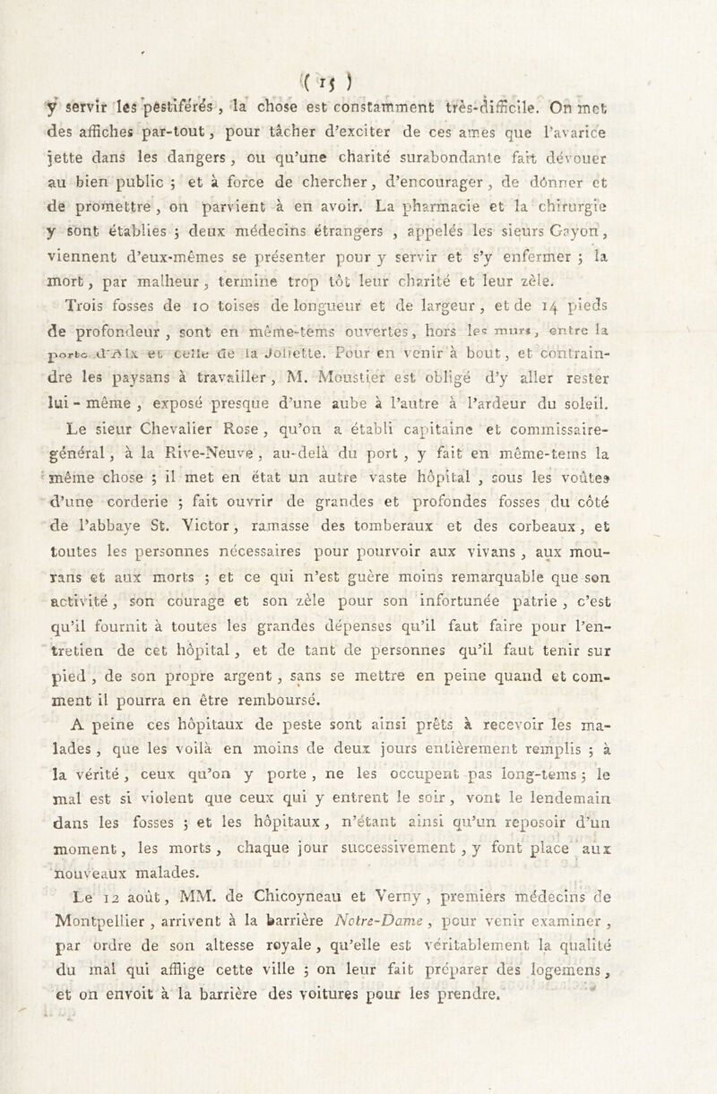 ÿ servir les pestiférés , la chose est constamment très*difficile. On met des affiches par-tout, pour tâcher d’exciter de ces âmes que l’avarice jette dans les dangers, ou qu’une charité surabondante fait dévouer au bien public 5 et à force de chercher, d’encourager, de dônner et de promettre , on parvient à en avoir. La pharmacie et la chirurgie y sont établies ; deux médecins étrangers , appelés les sieurs Gayorf, viennent d’eux-mêmes se présenter pour y servir et s’y enfermer ; la mort, par malheur, termine trop lot leur charité et leur zèle. Trois fosses de 10 toises de longueur et de largeur, et de 14 pieds de profondeur, sont en même-tems ouvertes, hors les mur*, entre la porte dvvix ec celle de la Joiietle. Pour en venir à bout, et contrain- dre les paysans à travailler , M. Moustiér est obligé d’y aller rester lui - même , exposé presque d’une aube à l’autre à l’ardeur du soleil. Le sieur Chevalier Rose , qu’on a établi capitaine et commissaire- général , à la Rive-Neuve , au- delà du port , y fait en même-tems la même chose ; il met en état un autre vaste hôpital , cous les voûtes d’une corderie ; fait ouvrir de grandes et profondes fosses du côté de l’abbaye St. Victor, ramasse des tomberaux et des corbeaux, et toutes les personnes nécessaires pour pourvoir aux vivans , aux mou- rans et aux morts ; et ce qui n’est guère moins remarquable que son activité, son courage et son zèle pour son infortunée patrie , c’est qu’il fournit à toutes les grandes dépenses qu’il faut faire pour l’en- tretien de cet hôpital, et de tant de personnes qu’il faut tenir sur pied , de son propre argent , sans se mettre en peine quand et com- ment il pourra en être remboursé. A peine ces hôpitaux de peste sont ainsi prêts à recevoir les ma- lades , que les voilà en moins de deux jours entièrement remplis 5 à la vérité, ceux qu’on y porte , ne les occupent pas long-tems 5 le mal est si violent que ceux qui y entrent le soir , vont le lendemain dans les fosses ; et les hôpitaux, n’étant ainsi qu’un reposoir d’un moment, les morts, chaque jour successivement , y font place aux nouveaux malades. Le 12 août, MM. de Chicoyneau et Verny , premiers médecins de Montpellier , arrivent à la barrière Notre-Dame , pour venir examiner , par ordre de son altesse royale , qu’elle est véritablement la qualité du mal qui afflige cette ville 5 on leur fait préparer des logemens, et on envoit à la barrière des voitures pour les prendre.