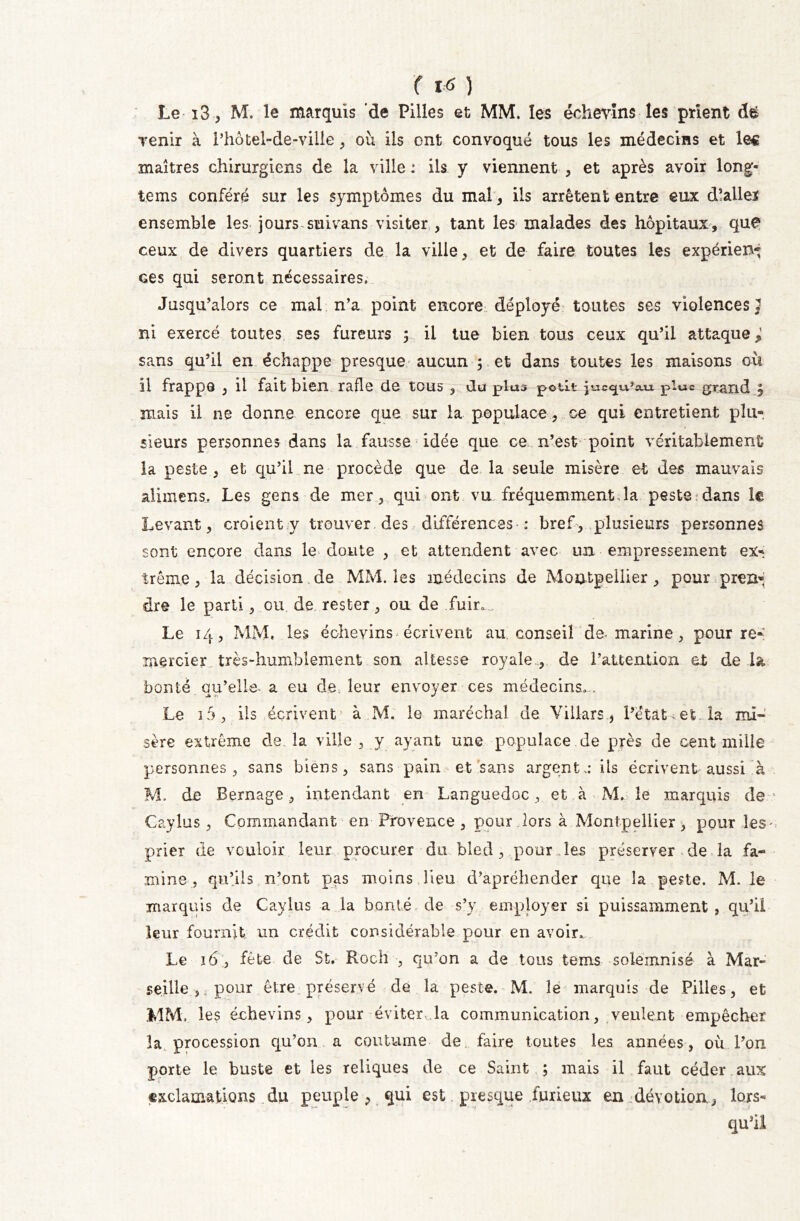 f VS ) Le i3, M. le marquis de Pilles et MM. les échevins les prient Tenir à l’hôtel-de-ville , où ils ont convoqué tous les médecins et les maîtres chirurgiens de la ville : ils y viennent , et après avoir long- tems conféré sur les symptômes du mal, ils arrêtent entre eux d’alleï ensemble les jours suivans visiter , tant les malades des hôpitaux, que ceux de divers quartiers de la ville, et de faire toutes les expérien* Ges qui seront nécessaires. Jusqu’alors ce mal n’a point encore déployé toutes ses violences J ni exercé toutes ses fureurs y il tue bien tous ceux qu’il attaque; sans qu’il en échappe presque aucun ; et dans toutes les maisons où il frappe , il fait bien rafle de tous , du plus potlt p_ic<px?cui plue grand § mais il ne donne encore que sur la populace, ce qui entretient plu- sieurs personnes dans la fausse idée que ce n’est point véritablement la peste , et qu’il ne procède que de la seule misère et des mauvais alimens. Les gens de mer, qui ont vu fréquemment.la peste.dans le Levant, croient y trouver des différences : bref, plusieurs personnes sont encore dans le doute , et attendent avec un empressement ex- trême , la décision de MM. les médecins de Montpellier , pour pren- dre le parti, ou de rester, ou de fuir. Le 14, MM, les échevins écrivent au conseil de-marine, pour re- mercier très-humblement son altesse royale , de l’attention et de la bonté qu’elle, a eu de. leur envoyer ces médecins... Le i5, iis écrivent à M. le maréchal de Villars, l’état et. la mi- sère extrême de. la ville , y ayant une populace de près de cent mille personnes, sans biens, sans pain et sans argent,: iis écrivent aussi à M. de Bernage, intendant en Languedoc, et à M. le marquis de Caylus , Commandant en Provence , pour lors à Montpellier, pour les prier de vouloir leur procurer du bled, pour .les préserver de la fa- mine, qu’ils n’ont pas moins lieu d’apréhender que la peste. M. le marquis de Caylus a la bonté de s’y employer si puissamment , qu’il leur fournit un crédit considérable pour en avoir. Le 16 , fête de St. Roch , qu’on a de tous tems solemnisë à Mar- seille , pour être préservé de la peste. M. le marquis de Pilles, et MM, les échevins, pour éviter, la communication, veulent empêcher la procession qu’on a coutume de faire toutes les années, où l’on porte le buste et les reliques de ce Saint ; mais il faut céder aux exclamations du peuple , qui est presque furieux en dévotion, lors- qu’il