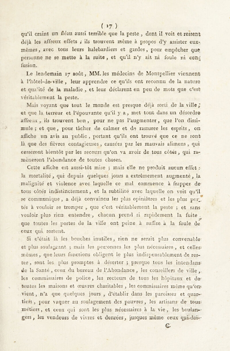 qu’il craint un fléau aussi terrible que la peste , dont iî voit et ressent déjà les affreux effets ils trouvent meme à propos d’y assister eux-, mêmes, avec tous leurs halebardiers et gardes, pour empêcher que personne ne se mette à la suite , et qu’il n’y ait ni foule ni con^ fusion. Le lendemain 17 août, MM. les médecins de Montpellier viennent à l’hôtel-de-vrile , leur apprendre ce qu’ils ont reconnu de la nature et qualité de la. maladie , et leur déclarent en peu de mots que c’est véritablement la peste. Mais voyant que tout le monde est presque déjà sorti de la ville,'' et que la terreur et l’épouvante qu’il y a, met tout dans un désordre affreux ils trouvent bon , pour ne pas l’augmenter , que l’on dissi- mule $ et que, pour tâcher de calmer et de rassurer les esprits, on affiche un avis au public , portant qu’ils ont trouvé que ce ne sont là que des lièvres contagieuses, causées par les mauvais alimens , qui cesseront bientôt par les secours qu’on va avoir de tous côtés, qui ra- mèneront l’abondance de toutes choses. Cette affiche est aussi-tôt mise 3 mais elle ne produit aucun effet :■ la mortalité , qui depuis quelques jours a extrêmement augmenté , la malignité et violence avec laquelle ce mal commence à frapper de- tous côtés indistinctement, et la subtilité avec laquelle on voit qu’il se communique , a déjà convaincu les plus opiniâtres et les plus por_. tés à vouloir se tromper , que c’est véritablement la peste 3 et sans vouloir plus rien entendre , chacun prend si rapidement la fuite , que toutes les portes de la ville ont peine à suffire à la foule de ceux qui sortent. Si c’était là les bouches inutiles , rien ne serait plus convenable1 et plus soulageant 3 mais les personnes les plus nécessaires , et celles» mêmes, que leurs fonctions obligent le plus indispensablement de res- ter , sont les plus promptes à déserter 3 presque tous les intendant de la Santé , ceux du bureau de l’Abondance, les conseillers de ville,, les commissaires de police, les recteurs de tous les hôpitaux et dô! toutes les maisons et œuvres charitables , les commissaires même qu’oru vient, n’a que quelques jours , d’établir dans les paroisses et quar- tiers , pour vaquer au soulagement des pauvres, les artisans de tous» métiers, et ceux qui sont les plus nécessaires à la vie, les boulan- gers, les vendeurs de vivres et denrées, jusques même ceux qundoi^-