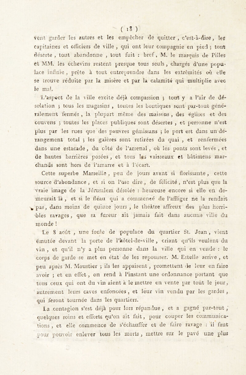 / ( iS ) venfc garder les autres et les empêcher de quitter, c'est-à-dire, les capitaines et officiers de ville , qui ont leur compagnie en pied ; tout déserte , tout abandonne , tout fuit : bref, M. le marquis de Pilles et MM. les ëchevins restent presque tous seuls , chargés d’une popu- lace infinie, prête- à tout entreprendre dans les extrémités où elle se trouve réduite par la misère et par la calamité qui multiplie avec le ma h L’aspect de la ville excite déjà compassion 5 tout y a Pair de dé- solation ÿ tous les magasins , toutes les boutiques sont par-tout géné- ralement fermés , la plupart même des maisons , des églises et des couverts ; toutes les places publiques sont désertes , et personne n’est plus par les rues que des pauvres gémissans ; le port est dans un dé- rangement total ; les galères sont retirées du quai , et renfermées dans une estacade , du côté de l’arsenal , où les ponts sont levés , et de hautes barrières posées, et tous les vaisseaux et bâtimens mar- chands sont hors de Lamarre et à l'écart. Cette superbe Marseille, peu de jours avant si florissante, cette source d’abondance, et si on Pose dire, de félicité, n’est plus que la vraie image de la Jérusalem désolée : heureuse -encore si elle en de- meurait là , et si le fléau qui a commencé de l’affliger ne la rendait * pas, dans moins de quinze jours , le théâtre affreux des plus horri- bles ravages, que sa fureur ait jamais fait dans aucune ville du monde i Le 8 août , une foule de populace du quartier St. Jean, vient émulée devant la porte de l’feôtel-de-ville , criant qu’ils veulent du vin , et qu’il n’y a plus personne dans la ville qui en vende : le corps de garde se met en état de les repousser. M. Estelle arrive , et peu après M. Moustier 5 ils les appaisent , promettent de leur en faire avoir 5 et en effet, on rend à l’instant une ordonnance portant que tous ceux qui ont du vin aient à le mettre en vente par tout le jour, autrement leurs caves enfoncées , et leur vin vendu par les gardes , qui feront tournée dans les quartiers. La contagion s’est déjà pour lors répandue , et a gagné par-tout, quelques soins et efforts qu’on ait fait, pour couper les communica- tions , et elle commence de s’échauffer et de faire ravage : il faut pour pouvoir enlever tous les morts, mettre sur le pavé une plus