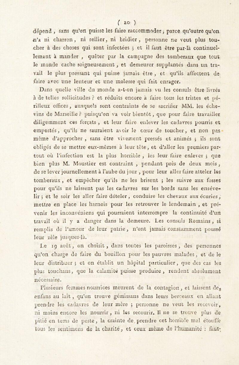 dépend , sans qu’on puisse les faire raccommoder , parce qu’outre qu’on n’a ni charron , ni sellier, ni bridier , personne ne veut plus tou- cher à des choses qui sont infectées 5 et il faut être par*là continuel- lement à mander , quêter par la campagne des tomberaux que tout le monde cache soigneusement , et demeurer supplantés dans un tra- vail le plus pressant qui puisse jamais être , et qu’ils affectent de faire avec une lenteur et une molesse qui fait enrager. Dans quelle ville du monde a-t-on jamais vu les consuls être livrés à de telles sollicitudes ? et réduits encore à faire tous les tristes et pé- rilleux offices , auxquels sont contraints de se sacrifier MM. les éche- vins de Marseille ? puisqu’on va voir bientôt, que pour faire travailler diligemment ces forçats , et leur faire enlever les cadavres pourris et empestés, qu’ils ne sauraient avoir le cœur de toucher, et non pas même d’approcher , sans être vivement pressés et animés 5 ils sont obligés de se mettre eux-mêmes à leur tête, et d’aller les premiers par- tout où l’infection est la plus horrible , les leur faire enlever 5 que bien plus M. Moustier est contraint , pendant près de deux mois , de se lever journellement à l’aube du jour , pour leur aller faire at teler les tomberaux , et empêcher qu’ils ne les brisent 5 les suivre aux fosses pour qu’ils ne laissent pas les cadavres sur les bords sans les enseve- lir 5 et le soir les aller faire dételer, conduire les chevaux aux écuries, mettre en place les harnois pour les retrouver le lendemain , et pré- venir les inconvéniens qui pourraient interrompre la continuité d’un travail où il y a danger dans la demeure. Les consuls Romains , si remplis de l’amour de leur patrie, n’ont jamais constamment poussé leur zèle jusques-ià. Le 19 août, on choisit, dans toutes les paroisses, des personnes qu’on charge de faire du bouillon pour les pauvres malades, et de le leur distribuer 5 et on établit un hôpital particulier, que des cas les plus touchans, que la calamité puisse produire, rendent absolument nécessaire. Plusieurs femmes nourrices meurent de la contagion, et laissent deg enfans au lait , qu’on trouve gémissans dans leurs berceaux en allant prendre les cadavres de leur mère j personne ne veut les recevoir, ni moins encore les nourrir , ni les secourir. Il ne se trouve plus de pitié en tems de peste, la crainte de prendre cet horrible mal étouffe tous les seiitimens de la charité, et ceux même de l’humanité ; faut-