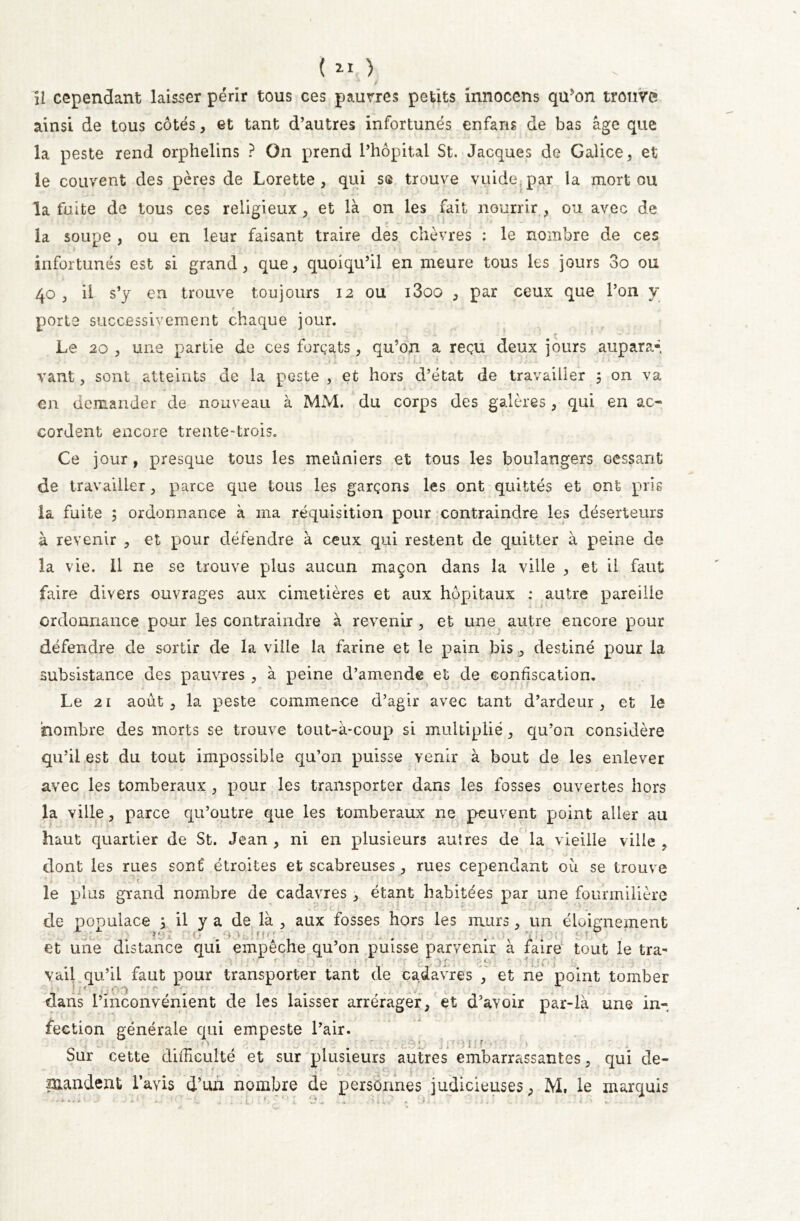 U cependant laisser périr tous ces pauvres petits innocens qu5on trouve» ainsi de tous côtés, et tant d’autres infortunés enfans de bas âge que la peste rend orphelins ? On prend l’hôpital St. Jacques de Galice, et le couvent des pères de Lorette , qui se trouve vuide par la mort ou la fuite de tous ces religieux, et là on les fait nourrir , ou avec de la soupe , ou en leur faisant traire des chèvres : le nombre de ces infortunés est si grand, que, quoiqu’il en meure tous les jours 3o ou 40 , il s’y en trouve toujours 12 ou i3oo , par ceux que l’on y - f — • - porte successivement chaque jour. Le 20 , une partie de ces forçats, qu’on a reçu deux jours aupara- J * . . .* ) _ • J 3 A jk . V.1 U . î V >-*-• f j J r ». > . vant, sont atteints de la peste , et hors d’état de travailler 5 on va en demander de nouveau à MM. du corps des galères , qui en ac- cordent encore trente-trois. Ce jour , presque tous les meûniers et tous les boulangers cessant de travailler, parce que tous les garçons les ont quittés et ont prie la fuite ; ordonnance à ma réquisition pour contraindre les déserteurs à revenir , et pour défendre à ceux qui restent de quitter à peine de la vie. Il ne se trouve plus aucun maçon dans la ville , et il faut faire divers ouvrages aux cimetières et aux hôpitaux : autre pareille ordonnance pour les contraindre à revenir, et une autre encore pour défendre de sortir de la ville la farine et le pain bis , destiné pour la subsistance des pauvres , à peine d’amende et de confiscation. Le 21 août , la peste commence d’agir avec tant d’ardeur , et le nombre des morts se trouve tout-à-coup si multiplié, qu’on considère qu’il est du tout impossible qu’on puisse venir à bout de les enlever avec les tomberaux , pour les transporter dans les fosses ouvertes hors la ville, parce qu’outre que les tomberaux ne peuvent point aller au haut quartier de St. Jean , ni en plusieurs autres de la vieille ville , dont les rues sonf étroites et scabreuses, rues cependant où se trouve * i t 1 -..Ç „ * . ? • » le plus grand nombre de cadavres , étant habitées par une fourmilière \ •' U : : de populace ; il y a de la , aux fosses hors les murs, un éloignement •* ■ f t.* y >. ■ ■> '.« r f r î et une distance qui empêche qu’on puisse parvenir à faire tout le tra- yail qu’il faut pour transporter tant de cadavres , et ne point tomber dans l’inconvénient de les laisser arrérager, et d’ayoir par-là une in- fection générale qui empeste l’air. ° 7> * • > { r . Sur cette difficulté et sur plusieurs autres embarrassantes, qui de- mandent l’avis d’un nombre de personnes judicieuses, M, le marquis