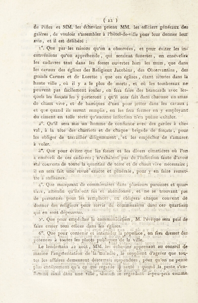 (' il ) «T 3e Pilles et MM. les échevins prient MM. les officiers generaux des galères , de vouloir s*assembler à l’hôtel-de>ville pour leur donner leur avis, et il est délibéré : i°. Que par les raisons qu’on a observées, et pour éviter les in- •.% , . • - - , - } “■* V pc. •’ r- • ' ,r f . • -, : eonvénièns qu’on appréhende , qui seraient funestes , on ensévélira les cadavres tant dans les fosses ouvertes hors les murs, que dans les cavaux des églises des Religieux Jacobins , des Observantins , des grands Carmes et de Lorette ; que ces églises , étant situées dans là haute ville , où il y a le plus de ‘morts , et où les tomberaux ne peuvent pas facilement rouler, on fera faire des brancards avec les- quels les forçats les y porteront 5 qu’il sera fait dans chacune un amas de chaux vive, et de barriques d’êau pour jetter dans les cavaux 5 et que quand ils seront remplis, 011 les fera fermer en y employant du ciment en telle sorte qu’aucune infection n’en puisse exllaler. 20. Qu’il sera mis un homme de confiance avec des gardes- à che- val , à là tête des chamots et de chaque brigade de forçats , pour les obliger de travailler' diligemment , et les empêcher de s’amuser, à voler. 3e. Que pour éviter que lès fosses et les divers cimetières où l’on à enséveli de ces cadavres n’exhalent pas de Pïnfectiôn faute d’avoir été couverts dé toute la quantité dé terre et'de chaux vive nécessaire 5 il en sera fait une revue * exacte et générale , pour y en faire remet tre à suffisance. 40. Que manquant de commissaires clans plusieurs paroisses et quar* tiers, attendu qu’ils ont'fui et abandonné, et ne se trouvant pas - -» *-• ; 1 ' — . 'j j *. 1 1 S . ’ e ' *••••'. de personnes pour lés remplacer, on obligera chaque couvent dè donner dès religieux pour servir de commissaires ' dans ces* quartiers O . •/ ' J ■ • > • . ' ! ' « ' ' •• : • • • ’ , ■ ' , *• < ' -f qui en sont dépourvus.. d°. Que pour empêcher la communication,’MV l’évêque sera prié dé- faire cesser tous offices dans les églises, loi nu ? J a* . , . & ,. s v 1 j _ 6°. Que pour contenir et intimider la populace , on fèra dresser des tille -1 > : . fr rm *mo*5rnrr*% t potences a toutes les placés publiques de la ville, A, 31 /' > 3 . f fp FJ ) marine l’augmentation de1 la maladie , le supplient d’agréer que tou- tes les affaires demeurent désormais suspendues, pour qu’on ne pense , J | * frj JÏT9 • / .U '.M/3, . .1 v Ô A , , . ; plus entièrement qu’a ce qui regarde la santé : quand .la peste, s'en- * . l , / HhnpsnxiSaïsq q5 mp ■ -■ flamme ainsi dàns une fuie , chacun se regardant a-peu-pres coiximip -■ v- ; S. .0 «J