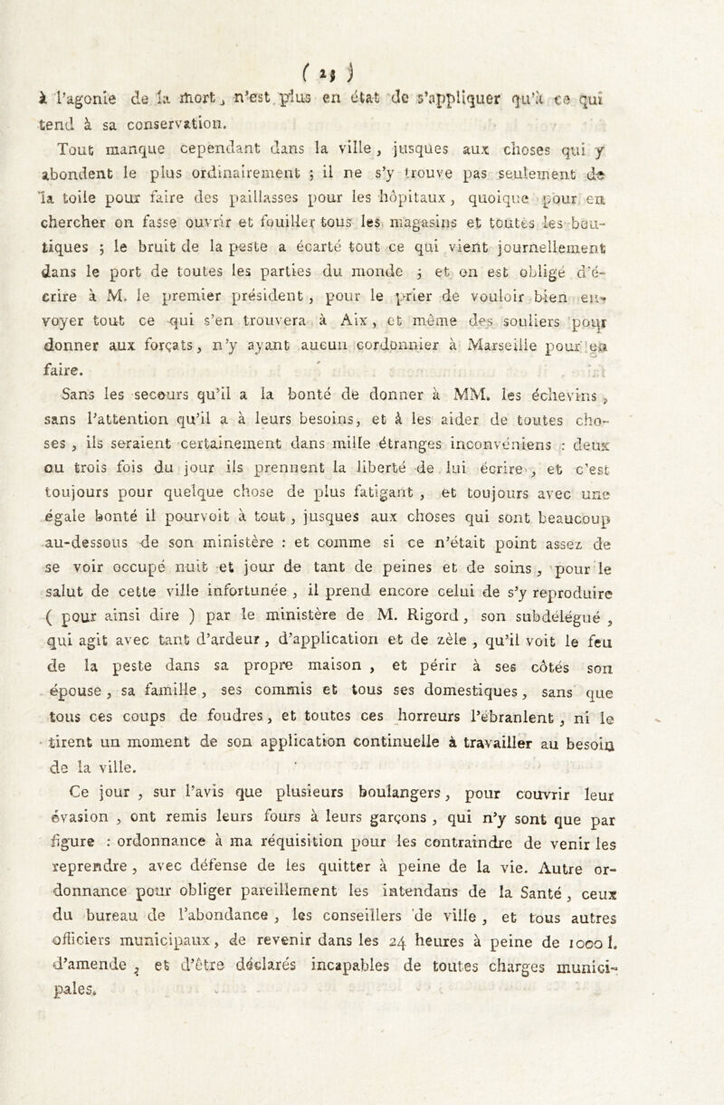 à l’agonie de la mort j n’est plus en état de s’appliquer qu’a te qui tend à sa conservation. Tout manque cependant dans la ville , jusques aux choses qui y abondent le plus ordinairement ; il ne s’y trouve pas seulement de la toile poux faire des paillasses pour les hôpitaux , quoique pour en chercher on fasse ouvrir et fouiller tous les magasins et toutes les bou- tiques ; le bruit de la peste a écarté tout ce qui vient journellement dans le port de toutes les parties du monde 5 et on est obligé d’é- crire à M. le premier président, pour le prier de vouloir bien eu** voyer tout ce qui s’en trouvera à Aix, et même des souliers pour donner aux forçats, n’y ayant aucun cordonnier à Marseille pouf en faire. y Sans les secours qu’il a la bonté de donner à MM, les échevins , sans l’attention qu’il a à leurs besoins, et à les aider de toutes cho- ses , ils seraient certainement dans mille étranges inconvéniens : deux ou trois fois du jour ils prennent la liberté de lui écrire , et c’est toujours pour quelque chose de plus fatigant , et toujours avec une égale bonté il pourvoit à tout, jusques aux choses qui sont beaucoup au-dessous de son ministère : et comme si ce n’était point assez de se voir occupé nuit et jour de tant de peines et de soins , pour le salut de cette ville infortunée , il prend encore celui de s’y reproduire ( pour ainsi dire ) par le ministère de M. Rigord, son subdélégué , qui agit avec tant d’ardeur, d’application et de zèle , qu’il voit le feu de la peste dans sa propre maison , et périr à ses côtés son épouse , sa famille, ses commis et tous ses domestiques, sans que tous ces coups de foudres, et toutes ces horreurs l’ebranlent , ni le tirent un moment de son application continuelle à travailler au besoia de la ville. Ce jour , sur l’avis que plusieurs boulangers, pour couvrir leur évasion , ont remis leurs fours à leurs garçons , qui n’y sont que par figure : ordonnance à ma réquisition pour les contraindre de venir les reprendre , avec défense de les quitter à peine de la vie. Autre or- donnance pour obliger pareillement les intendans de la Santé , ceux du bureau de l’abondance , les conseillers de ville , et tous autres officiers municipaux, de revenir dans les 24 heures à peine de 1000 1. d’amende 2 et d’être déclarés incapables de toutes charges inunici- pales.