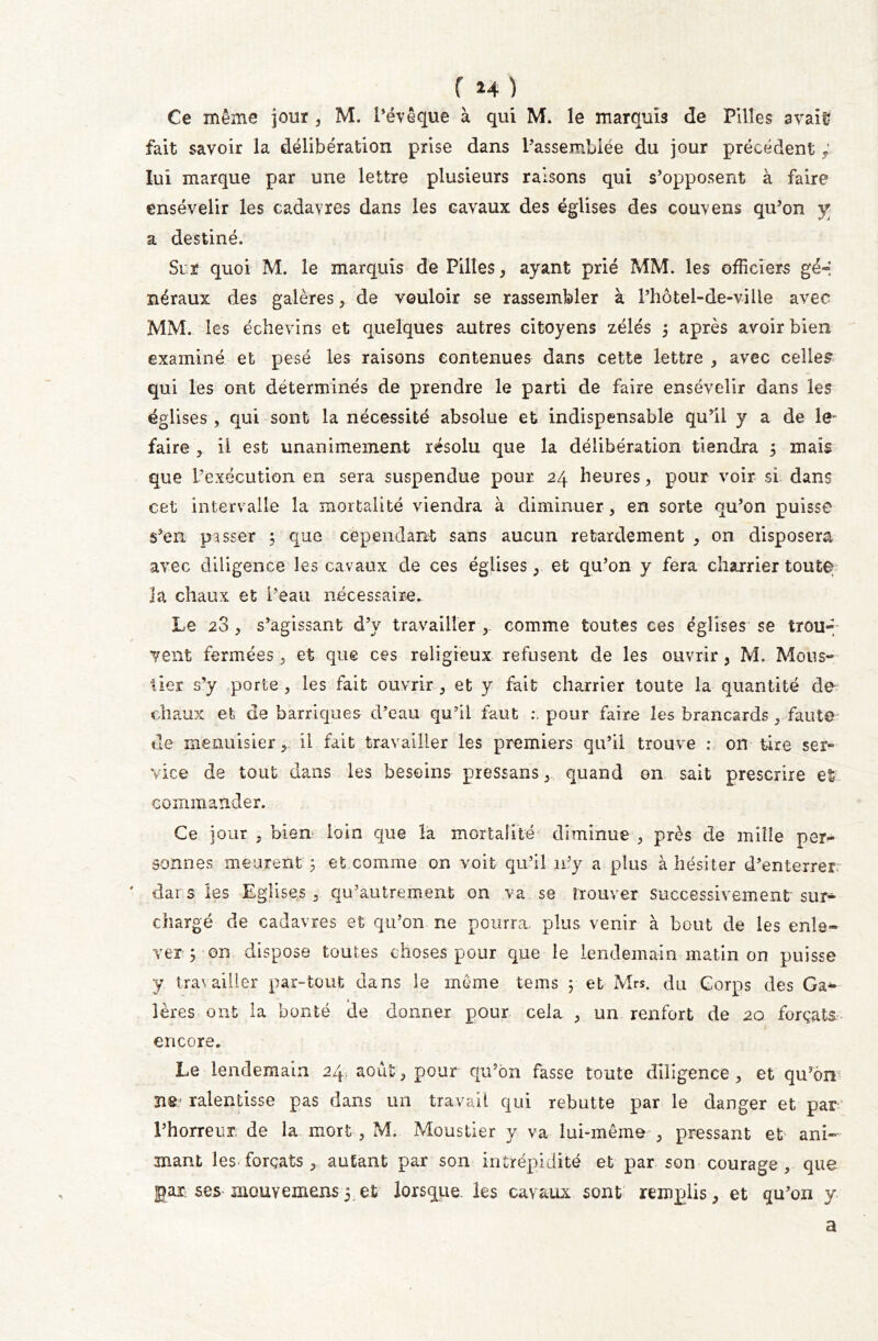 f *4 ) Ce même jour , M. l’évêque à qui M. le marquis de Pilles avait? fait savoir la délibération prise dans l’assemblée du jour précédent ; lui marque par une lettre plusieurs raisons qui s’opposent à faire ensévelir les cadavres dans les cavaux des églises des couvens qu’on y a destiné. Sur quoi M. le marquis de Pilles, ayant prié MM. les officiers gé« néraux des galères, de vouloir se rassembler à l’hôtel-de-viüe avec MM. les échevins et quelques autres citoyens zélés 5 après avoir bien examiné et pesé les raisons contenues dans cette lettre , avec celles qui les ont déterminés de prendre le parti de faire ensevelir dans les églises , qui sont la nécessité absolue et indispensable qu’il y a de le* faire , ii est unanimement résolu que la délibération tiendra 5 mais que l’exécution en sera suspendue pour. 24 heures, pour voir si dans cet intervalle la mortalité viendra à diminuer, en sorte qu’on puisse s’en passer ; que cependant sans aucun retardement , on disposera avec diligence les cavaux de ces églises et qu’on y fera charrier toute la chaux et l’eau nécessaire. Le 28 , s’agissant d’y travailler comme toutes ces églises se trou-; / vent fermées , et que ces religieux refusent de les ouvrir , M. Mous- lier s’y porte , les fait ouvrir , et y fait charrier toute la quantité de chaux et de barriques d’eau qu’il faut pour faire les brancards , faut© de menuisier, ii fait travailler les premiers qu’il trouve : on tire ser- vice de tout dans les besoins pressansquand on sait prescrire et commander. Ce jour , bien loin que la mortalité diminue , près de mille per- sonnes meurent 5 et comme on voit qu’il 11’y a plus à hésiter d’enterrer:- ' dars les Eglises, qu’autrement on va se trouver successivement sur- chargé de cadavres et qu’on ne pourra, plus venir à bout de les enle- ver ; on dispose toutes choses pour que le lendemain matin on puisse y tra\ ailler par-tout dans le même tems 5 et Mrs. du Corps des Gaz- ières ont la bonté de donner pour cela 3 un renfort de 20 forçats J- encore. Le lendemain 24 août, pour qu’on fasse toute diligence, et qu’on ïi£ ralentisse pas dans un travail qui rebutte par le danger et par l’horreur de la mort, M. Moustier y va lui-même , pressant et ani- mant les forçats , autant par son intrépidité et par son courage , que jgar ses mouYemens 5 et lorsque les cavaux sont remplis, et qu’on y a