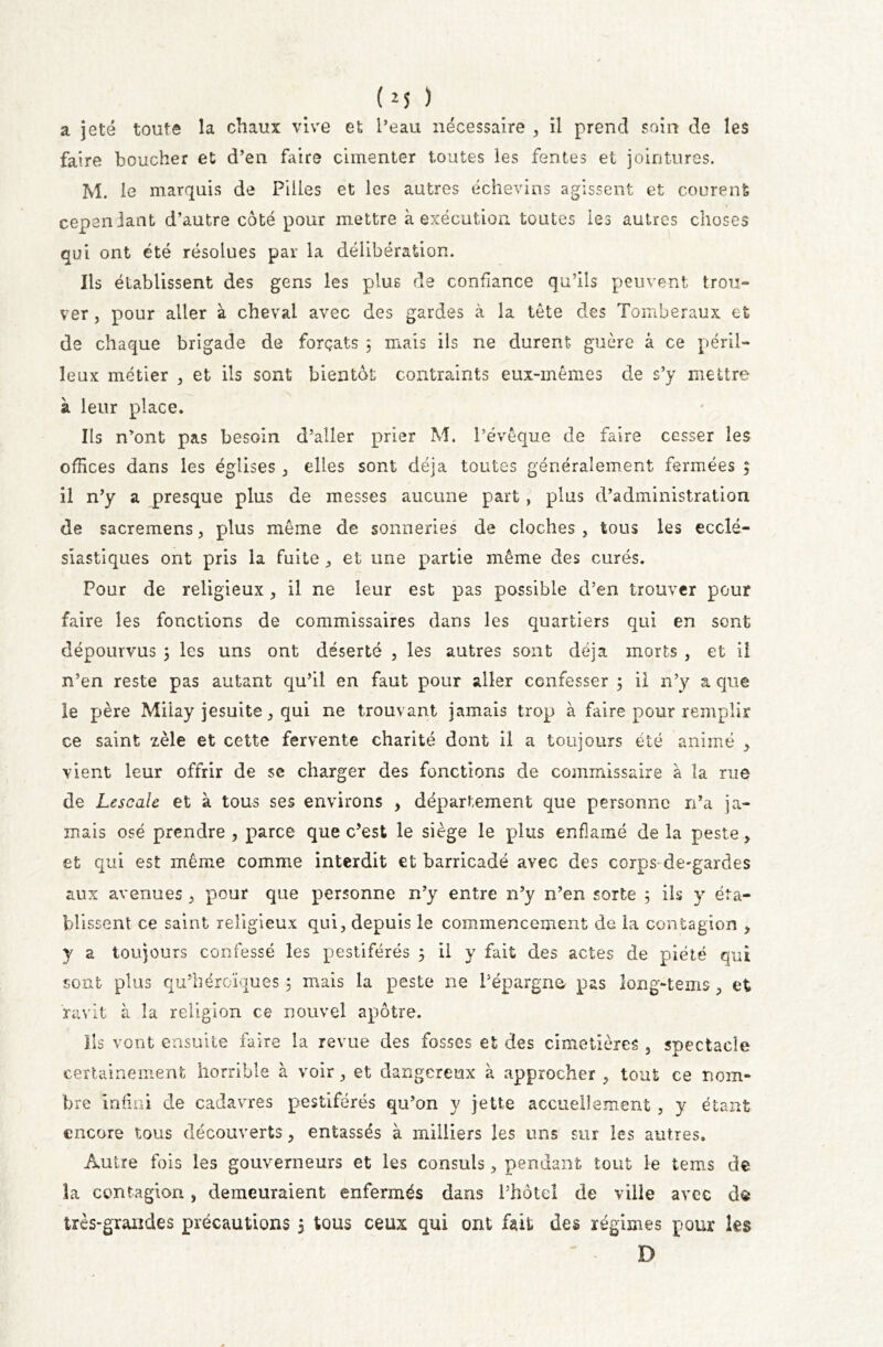 a jeté toute la chaux vive et l’eau nécessaire , il prend soin de les faire boucher et d’en faire cimenter toutes les fentes et jointures. M. le marquis de Pilles et les autres échevins agissent et courent cependant d’autre côté pour mettre à exécution, toutes les autres choses qui ont été résolues par la délibération. Ils établissent des gens les plus de confiance qu’ils peuvent trou- ver , pour aller à cheval avec des gardes à la tête des Tomberaux et de chaque brigade de forçats 3 mais ils ne durent guère à ce péril- leux métier , et ils sont bientôt contraints eux-mêmes de s’y mettre à leur place. Ils n’ont pas besoin d’aller prier M. l’évêque de faire cesser les offices dans les églises , elles sont déjà toutes généralement fermées 3 il n’y a presque plus de messes aucune part, plus d’administration de sacremens, plus même de sonneries de cloches , tous les ecclé- siastiques ont pris la fuite , et une partie même des curés. Pour de religieux, il ne leur est pas possible d’en trouver pour faire les fonctions de commissaires dans les quartiers qui en sont dépourvus 3 les uns ont déserté , les autres sont déjà morts , et il n’en reste pas autant qu’il en faut pour aller confesser 3 il n’y a que le père Miiay jesuite, qui ne trouvant jamais trop à frire pour remplir ce saint zèle et cette fervente charité dont il a toujours été animé > vient leur offrir de se charger des fonctions de commissaire à la rue de Lescalc et à tous ses environs , département que personne n’a ja- mais osé prendre , parce que c’est le siège le plus enfiamé de la peste, et qui est même comme interdit et barricadé avec des corps de-gardes aux avenues , pour que personne n’y entre n’y n’en sorte 5 ils y éta- blissent ce saint religieux qui, depuis le commencement de la contagion , y a toujours confessé les pestiférés 3 il y fait des actes de piété qui sont plus qu’héroïques 3 mais la peste ne l’épargna pas long-tems, et ravit à la religion ce nouvel apôtre. Ils vont ensuite faire la revue des fosses et des cimetières , spectacle certainement horrible à voir, et dangereux à approcher , tout ce nom- bre infini de cadavres pestiférés qu’on y jette accueilement , y étant encore tous découverts, entassés à milliers les uns sur les autres. Autre fois les gouverneurs et les consuls, pendant tout le tems de îa contagion, demeuraient enfermés dans l’hôtel de ville avec dô très-grandes précautions 3 tous ceux qui ont fait des régimes pour les ' - D