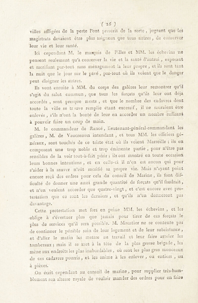 ( ^ ) villes affligées de la peste Pont prescrit de la sorte , jugeant que ‘les magistrats devaient être plus soigneux que tous autres, de conserver leur vie et leur santé. Ici cependant M. le marquis de Pilles et MM. les échevins ne pensent seulement qu’à conserver la vie et la santé d’autrui , exposant et sacrifiant par-tout sans ménagement la leur propre , et ils sont tant la nuit que le jour sur le pavé , par-tout où ils voient que le danger peut éloigner les autres. Ils vont ensuite à MM. du corps des galères leur remontrer qu’il s’agit du salut commun, que tous les forçats qu’ils leur ont déjà accordés , sont presque morts , et que le nombre des cadavres dont toute la ville se trouve remplie étant excessif , il ne sauraient être enlevés , s’ils n’ont la bonté de leur en accorder un nombre suffisant à pouvoir faire un coup de main. M. le commandeur de Rancé , lieutenant-general-commandamt les galères , M. de Vaucresson intendant , et tous MM. les officiers gé- néraux, sont touchés de ce triste état où ils voient Marseille ; ils en composent une trop noble et trop éminente partie , pour n’être pas sensibles de la voir tout-a-Fait périr , ns ont montre en loiite occasion leurs bonnes intentions , et en celle-ci il n’en est aucun qui pour s’aider à la sauver n’eût sacrifié sa propre vie. Mais n’ayant point encore reçu des ordres pour cela nu conseil de Marine , ils font dif- ficulté de donner une aussi grande quantité ne forçats qu il faucnait, et n’en veulent accorder que quatre-vingt, et c’est encore avec pro- testation que ce sont les derniers , et qu us n en donneront pas davantage. Cette protestation met fort en peine MM. les échevins , et les oblige à s’évertuer plus que jamais pour tirer de ces forçats le plus de services qu’il sera possible. M. Moustier ne se contente pas de continuer le pénible soin de leur logement et de leur subsistance , et d’aller le matin les mettre au travail et leur faire atteler les tomber aux 5 mais, il se inet a la tete de u puis giosse brigade , It-s mène aux endroits les plus inabordables , ou sont les puis gros monceaux de ces cadavres pourris, et les anime à les enlever, ou entiers , ou à pièces. On écrit cependant au conseil de marine , pour supplier très-hum- blement sou altesse royale de vouloir mander des ordres pour en fait©