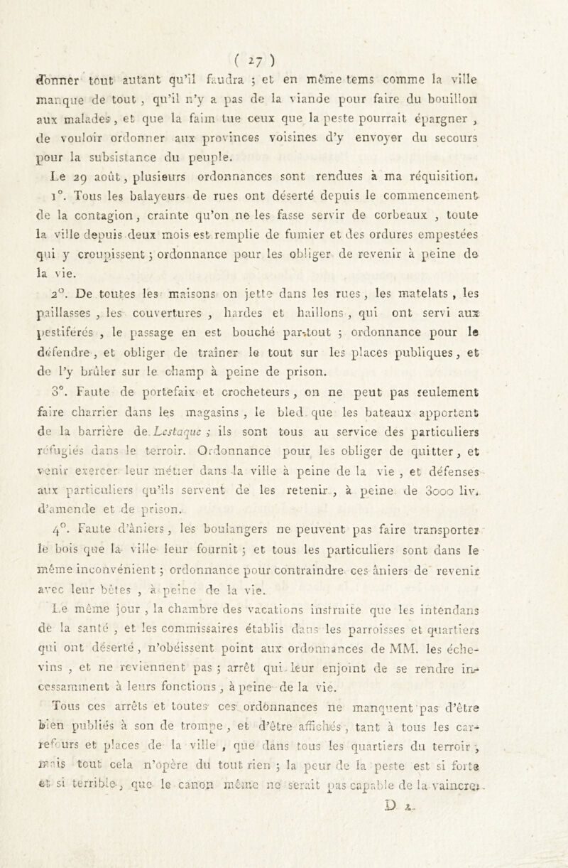 «Tonner tout autant qu’il faudra 5 et en même tems comme la ville manque de tout , qu’il n’y a pas de la viande pour faire du bouillon aux malades , et que la faim tue ceux que la peste pourrait épargner , de vouloir ordonner aux provinces voisines d’y envoyer du secours pour la subsistance du peuple. Le 29 août, plusieurs ordonnances sont rendues à ma réquisition* i°. Tous les balayeurs de rues ont déserté depuis le commencement de la contagion, crainte qu’on ne les fasse servir de corbeaux , toute la ville depuis deux mois est remplie de fumier et des ordures empestées qui y croupissent ; ordonnance pour les obliger de revenir à peine de la vie. 2°. De toutes les maisons on jette dans les rues, les matelats , les paillasses , les couvertures , hardes et haillons , qui ont servi aux pestiférés , le passage en est bouché par-.tout ; ordonnance pour le défendre, et obliger de traîner le tout sur les places publiques, et de l’y brûler sur le champ à peine de prison. 3°. Faute de portefaix et crocheteurs, on ne peut pas seulement faire charrier dans les magasins , le bled que les bateaux apportent de la barrière dQ.Lcstaque ; ils sont tous au service des particuliers réfugiés dans le terroir. Ordonnance pour les obliger de quitter, et venir exercer leur métier dans la ville à peine de la vie , et défenses aux particuliers qu’ils servent de les retenir , à peine de 3ooo liv* d’amende et de prison. 40. Faute d’àniers, les boulangers ne peuvent pas faire transporter le bois que la ville leur fournit 5 et tous les particuliers sont dans le même inconvénient ; ordonnance pour contraindre ces âniers de revenir avec leur bêtes , à peine de la vie. Le même jour , la chambre des vacations instruite que les intendans de la santé , et les commissaires établis dans les parroisses et quartiers qui ont déserté, n’obéissent point aux ordonnances de MM. les éche- vins , et ne reviennent pas 5 arrêt qui. leur enjoint de se rendre inr* cessamment à leurs fonctions, à peine de la vie. Tous ces arrêts et toutes- ces ordonnances ne manquent pas d’être bien publiés à son de trompe, et d’être affichés, tant à tous les car- re fours et places de la ville , nue dans tous les quartiers du terroir , mais tout cela n’opère du tout rien ; la peur de la peste est si forte et si terrible-, que le canon même 11e serait pas capable de la vaincre* D £-