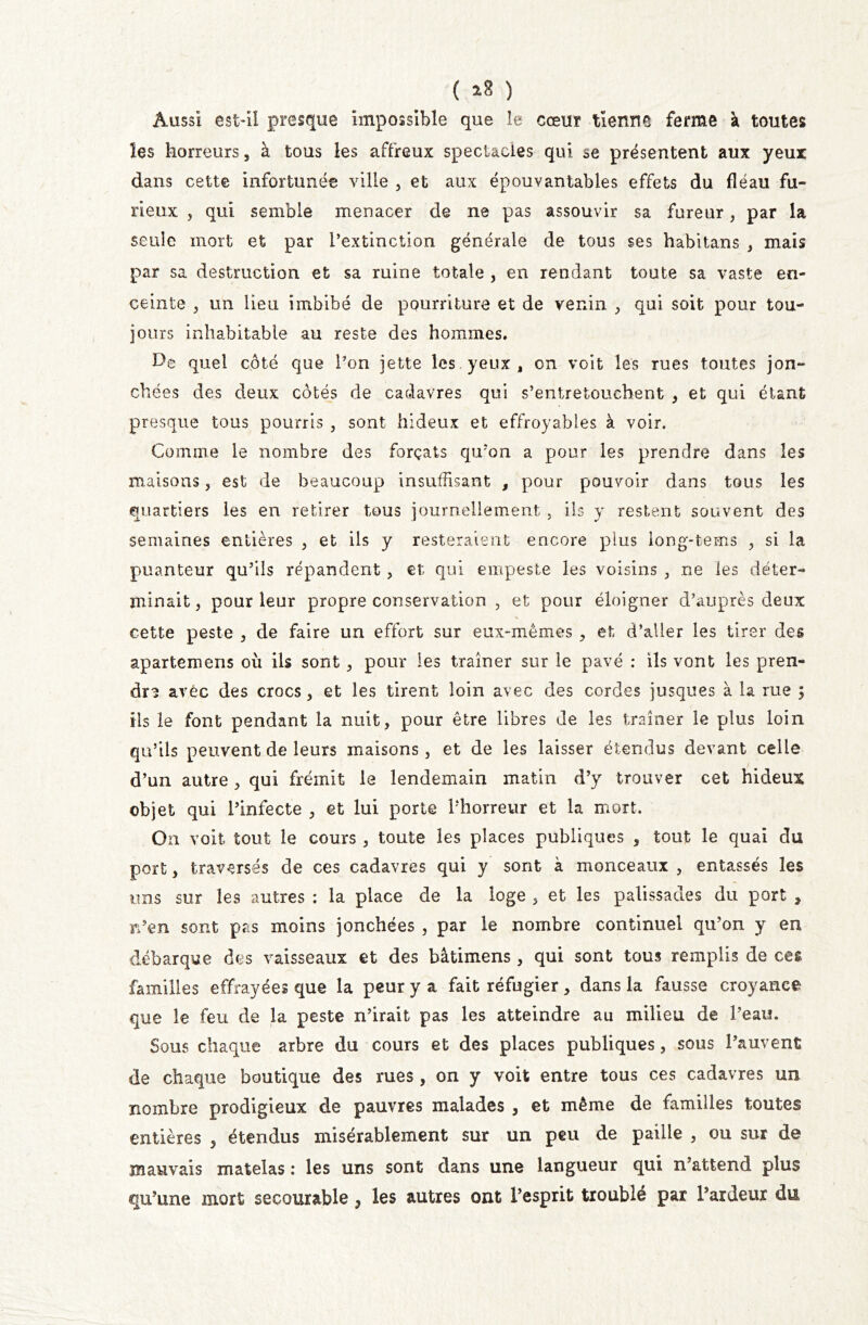 ( 18 ) Aussi est-il presque impossible que îe cœur tienne ferme à toutes les horreurs, à tous les affreux spectacles qui se présentent aux yeux dans cette infortunée ville , et aux épouvantables effets du fléau fu- rieux , qui semble menacer de ne pas assouvir sa fureur, par la seule mort et par l’extinction générale de tous ses habitans , mais par sa destruction et sa ruine totale , en rendant toute sa vaste en- ceinte , un lieu imbibé de pourriture et de venin , qui soit pour tou- jours inhabitable au reste des hommes. De quel côté que l’on jette les yeux , on voit les rues toutes jon- chées des deux côtés de cadavres qui s’entretouchent , et qui étant presque tous pourris , sont hideux et effroyables à voir. Comme le nombre des forçats qu’on a pour les prendre dans les maisons , est de beaucoup insuffisant , pour pouvoir dans tous les quartiers les en retirer tous journellement , ils y restent souvent des semaines entières , et ils y resteraient encore plus long-tems , si la puanteur qu’ils répandent, et qui empeste les voisins , ne les déter- minait, pour leur propre conservation , et pour éloigner d’auprès deux cette peste , de faire un effort sur eux-mêmes , et d’aller les tirer des apartemens où ils sont, pour les traîner sur le pavé : ils vont les pren- dre avec des crocs, et les tirent loin avec des cordes jusques à la rue ; ils le font pendant la nuit, pour être libres de les traîner le plus loin qu’ils peuvent de leurs maisons, et de les laisser étendus devant celle d’un autre , qui frémit le lendemain matin d’y trouver cet hideux objet qui l’infecte , et lui porte l’horreur et la mort. On voit tout le cours , toute les places publiques , tout le quai du port, traversés de ces cadavres qui y sont à monceaux , entassés les uns sur les autres : la place de la loge , et les palissades du port ? rden sont pas moins jonchées , par le nombre continuel qu’on y en débarque des vaisseaux et des bâtimens , qui sont tous remplis de ces familles effrayées que la peur y a fait réfugier, dans la fausse croyance que le feu de la peste n’irait pas les atteindre au milieu de l’eau. Sous chaque arbre du cours et des places publiques, sous l’auvent de chaque boutique des rues , on y voit entre tous ces cadavres un nombre prodigieux de pauvres malades , et même de familles toutes entières , étendus misérablement sur un peu de paille , ou sur de mauvais matelas : les uns sont dans une langueur qui n’attend plus qu’une mort secourable y les autres ont l’esprit troublé par l’ardeur du