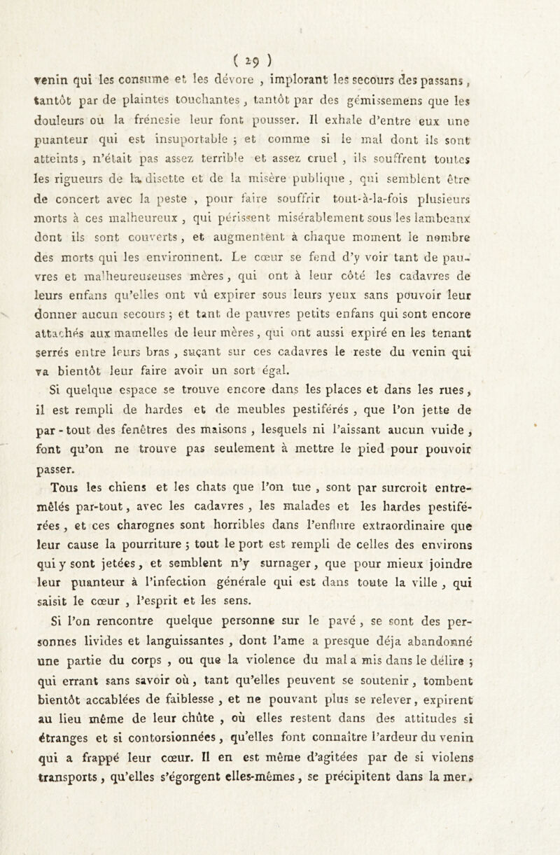 ( *9 ) venin qui les consume et, les dévore , implorant les secours des passans, tantôt par de plaintes touchantes, tantôt par des gémissemens que les douleurs ou la frénésie leur font pousser. Il exhale d’entre eux une puanteur qui est insuportable 3 et comme si le mal dont ils sont atteints , n’était pas assez terrible et assez cruel , ils souffrent toutes les rigueurs de la* disette et de la misère publique, qui semblent être de concert avec la peste , pour faire souffrir tout-à-îa-fois plusieurs morts à ces malheureux, qui périssent misérablement sous les lambeaux dont ils sont couverts, et augmentent à chaque moment le nombre des morts qui les environnent. Le cœur se fend d’y voir tant de pau- vres et maHieureuseuses mères, qui ont à leur côté les cadavres de leurs erifans qu’elles ont vu expirer sous leurs yeux sans pouvoir leur donner aucun secours ; et tant de pauvres petits enfans qui sont encore attachés aux mamelles de leur mères, qui ont aussi expiré en les tenant serrés entre leurs bras , suçant sur ces cadavres le reste du venin qui va bientôt leur faire avoir un sort égal. Si quelque espace se trouve encore dans les places et dans les rues, îl est rempli de hardes et de meubles pestiférés , que l’on jette de par - tout des fenêtres des maisons , lesquels ni Paissant aucun vuide , font qu’on ne trouve pas seulement à mettre le pied pour pouvoir passer. Tous les chiens et les chats que l’on tue , sont par surcroit entre- mêlés par-tout, avec les cadavres , les malades et les hardes pestifé- rées , et ces charognes sont horribles dans l’enflure extraordinaire que leur cause la pourriture 5 tout le port est rempli de celles des environs qui y sont jetées, et semblent n’y surnager, que pour mieux joindre leur puanteur à l’infection générale qui est dans toute la ville , qui saisit le cœur , l’esprit et les sens. Si l’on rencontre quelque personne sur le pavé , se sont des per- sonnes livides et languissantes , dont l’ame a presque déjà abandonné une partie du corps , ou que la violence du mal a mis dans le délire ; qui errant sans savoir où, tant qu’elles peuvent se soutenir, tombent bientôt accablées de faiblesse , et ne pouvant plus se relever, expirent au lieu même de leur chute , où elles restent dans des attitudes si étranges et si contorsionnées, qu’elles font connaître l’ardeur du venin qui a frappé leur cœur. Il en est même d’agitées par de si violens transports, qu’elles s’égorgent elles-mêmes, se précipitent dans la mer*