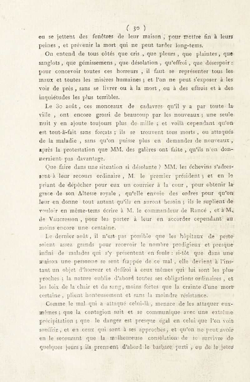 ( 3° ) cm se jettent des fenêtres de leur maison ; pour mettre fin à leurs peines , et prévenir la mort qui ne peut tarder iong-tems. On entend de tous cotés que cris v que pleurs , que plaintes, que sanglots, que gémissemens , que désolation , qu’effroi, que désespoir : pour concevoir toutes ces horreurs , il faut se représenter tous les- maux et toutes les misères humaines ; et l’on ne peut s’exposer à les voir de près , sans se livrer ou à la mort , ou à des effrois et à des inquiétudes les plus terribles. Le 3o août, ces monceaux de cadavres qu’il y a par toute la' ville ? ont encore grossi de beaucoup par les nouveaux ; une seule nuit y en ajoute toujours plus de mille ; et voilà cependant qu’on est tout-à-fait sans forçats ; ils se trouvent tous morts , ou attaqués de la maladie 3 sans qu’on puisse plus en demander de nouveaux , après la protestation que MM. des galères ont faite , qu’ils n en don- neraient pas davantage. Que faire dans une situation si désolante ? MM. les échevins s’adres- sent-à leur recours ordinaire, M le premier président; et en le priant de dépêcher pour eux un courrier à la cour , pour obtenir la- grâce de son Altesse royale , qu’elle envoie des ordres pour qu’on leur en donne tout autant qu’ils en auront besoin ; ils le suplient de vouloir en même-tems écrire à M. le commandeur de Rance , et à M* de Vaucresson , pour les porter à leur en accorder cependant au moins encore une centaine. Le dernier août, il n’est, pas possible que les hôpitaux de peste* soient assez grands pour recevoir le nombre prodigieux et presque- infini de malades qui s’y présentent en foule : si-tôt que dans une maison une personne se sent frappée de ce mal , elle devient à l’ins- tant un objet d’horreur et deffroi à ceux mêmes qui lui sont les plus- proches ; la nature oublie d’abord toutes ses obligations ordinaires , et les loix cle la chair et du sang, moins fortes que la crainte d’une mort* certaine , plient honteusement et sans la moindre résistance. Comme le mal qui a attaqué celui-là , menace de les attaquer eux- mêmes ; que la contagion suit et se communique avec une extrême précipitation ; que le danger est presque égal en celui que l’on voit souffrir , et en ceux qui sont à ses approches, et qu’on ne peut avoir en le secourant que la malheureuse consolation de se survivre de quelques jours 5 iis prennent d’abord le barbare parti 3 ou de le jeter