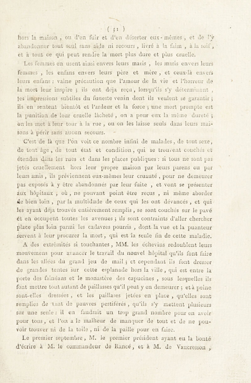 ( 5> ) hors la maison , ou d’en fuir et d’en déserter eux-memes, et de !y abandonner tout seul sans aide ni secours, livré à la faim , à la soif, et à tout ce qui peut rendre la mort plus dure et plus cruelle. Les femmes en usent ainsi envers leurs maiis , les maris envers leurs femmes , les enfans envers leurs père et mère , et ceux-là envers leurs enfans : vaine précaution que l’amour de la vie et l’horreur de la mort leur inspire 5 iis ont déjà reçu , lorsqu’ils s’y déterminent , les impressions subtiles du funeste venin dont ils veulent se garantir ; ils en sentent bientôt et l’ardeur et la force ; une mort prompte est la punition de leur cruelle lâcheté , on a pour eux la même dureté ; on les met à leur tour à la rue , ou on les laisse seuls dans leurs mai- sons à périr sans aucun secours. C’est de là que l’on voit ce nombre infini de malades, de tout sexe, de tout âge, de tout état et condition, qui se trouvent couchés et étendus dans les rues et dans les places publiques : si tous ne sont pas jetés cruellement hors leur propre maison par leurs parens ou par leurs amis, ils préviennent eux-mêmes leur cruauté , pour ne demeurer pas exposés à y être abandonnés par leur -fuite , et vont se présenter aux hôpitaux , où , ne pouvant point être reçus , ni même aborder de bien loin , par la multidude de ceux qui les ont dévancés , et qui les ayant déjà trouvés entièrement remplis , se sont couchés sur le pavé éï en occupent toutes les avenues 3 ils sont contraints d'aller chercher place plus loin parmi les cadavres pourris , dont la vue et la puanteur servent à leur procurer la mort, qui est la seule fin de cette maladie. A des extrémités si touchantes, MM. les échevins redoublent leurs mouvemens pour avancer le travail du nouvel hôpital qu’ils font faire dans les allées du grand jeu de mai! 3 et cependant ils font dresser de grandes tentes sur cette esplanade hors la ville , qui est entre la porte des fainéans et le monastère des capucines , sous lesquelles ils font mettre tout autant de paillasses qu’il peut y en demeurer 3 et à peine sont-elles dressées , et les paillases jetées en place , qu’elles sont remplies de tant de pauvres pestiférés , qu’ils s’y mettent plusieurs sur une seule : il en faudrait un trop grand nombre pour en avoir pour tous, et l’on a le malheur de manquer de tout et de 11e pou- voir trouver ni de la toile , ni de la paille pour en faire. Le premier septembre , M. le premier président ayant eu la bonté d’écrire à M. le commandeur de Rance, et à M. de Vaucressoii ,