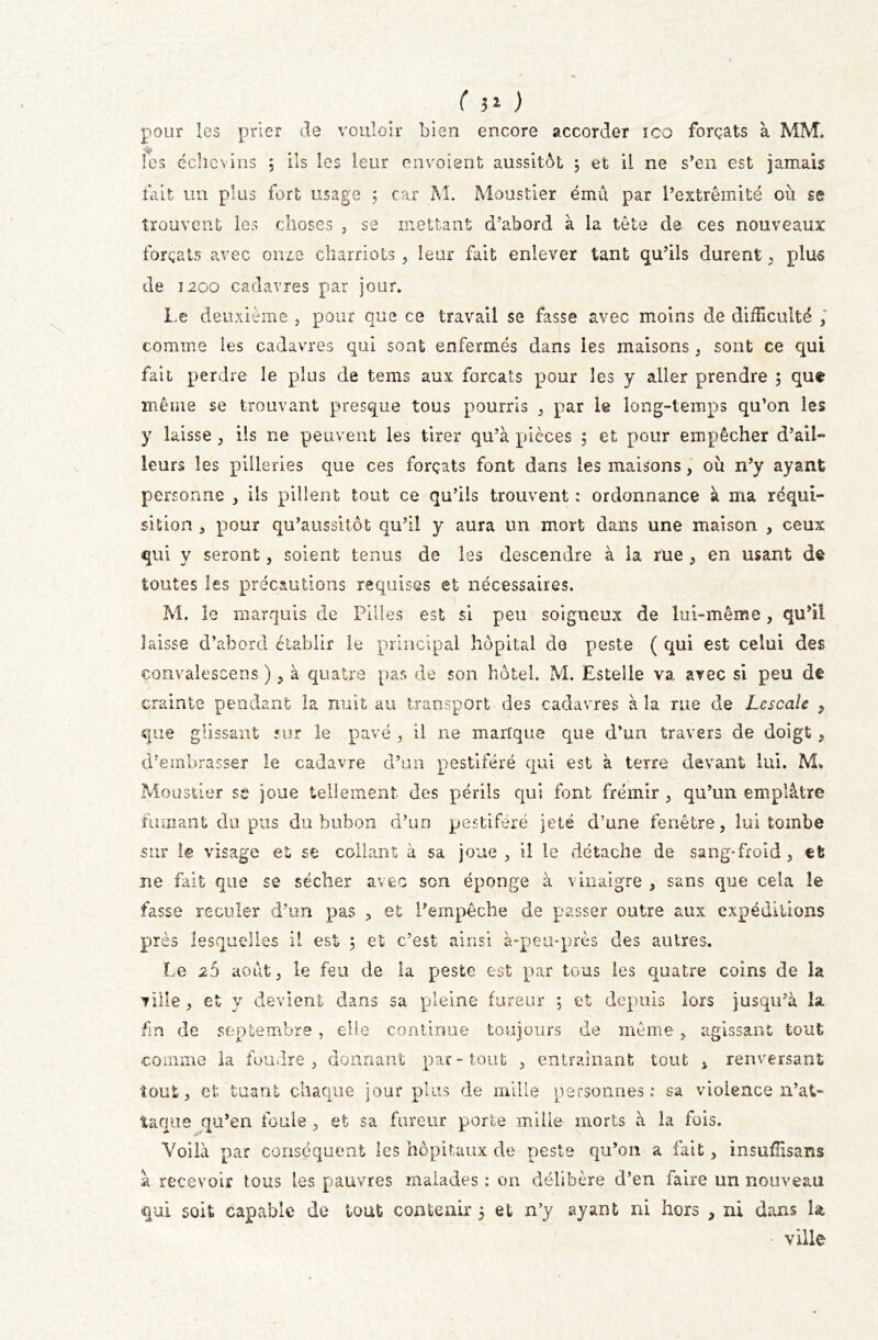 ( ?1 ) pour les prier de vouloir bien encore accorder ico forçats à MM. les écîievins 5 ils les leur envoient aussitôt 5 et il ne s’en est jamais fait un plus fort usage ; car M. Moustier ému par l’extrémité ou se trouvent les choses 3 se mettant d’abord à la tête de ces nouveaux forçats avec onze chamois , leur fait enlever tant qu’ils durent , plus de 1200 cadavres par jour. Le deuxième , pour que ce travail se fasse avec moins de difficulté , comme les cadavres qui sont enfermés dans les maisons , sont ce qui fait perdre le plus de teins aux forçats pour les y aller prendre ; que meme se trouvant presque tous pourris , par le long-temps qu’on les y laisse , ils ne peuvent les tirer qu’à pièces ; et pour empêcher d’ail- leurs les pilleries que ces forçats font dans les maisons, où n’y ayant personne , ils pillent tout ce qu’ils trouvent : ordonnance à ma réqui- sition j pour qu’aussitôt qu’il y aura un mort dans une maison , ceux qui y seront, soient tenus de les descendre à la rue , en usant de toutes les précautions requises et nécessaires. M. le marquis de Pilles est si peu soigneux de lui-même, qu’il laisse d’abord établir le principal hôpital de peste ( qui est celui des eonvalescens ) , à quatre pas de son hôtel. M. Estelle va. avec si peu de crainte pendant la nuit au transport des cadavres à la rue de Lescale 9 que glissant sur le pavé , il ne marfque que d’un travers de doigt, d’embrasser le cadavre d’un pestiféré qui est à terre devant lui. M. Moustier se joue tellement des périls qui font frémir , qu’un emplâtre fumant du pus du bubon d’un pestiféré jeté d’une fenêtre, lui tombe sur le visage et se collant à sa joue, il le détache de sang-froid, et ne fait que se sécher avec son éponge à vinaigre , sans que cela le fasse reculer d’un pas , et l’empêche de passer outre aux expéditions près lesquelles il est 5 et c’est ainsi à-peu-près des autres. Le 20 août, le feu de la peste est par tous les quatre coins de la ville, et y devient dans sa pleine fureur 5 et depuis lors jusqu’à la fin de septembre, elle continue toujours de même, agissant tout comme la foudre , donnant par - tout , entraînant tout s renversant tout, et tuant chaque jour plus de mille personnes: sa violence n’at- taque qu’en foule , et sa fureur porte mille morts à la fois. Voilà par conséquent les hôpitaux de peste qu’on a fait, insuffisans à recevoir tous tes pauvres malades : on délibère d’en faire un nouveau qui soit capable de tout contenir 5 et n’y ayant ni hors , ni dans la • ville