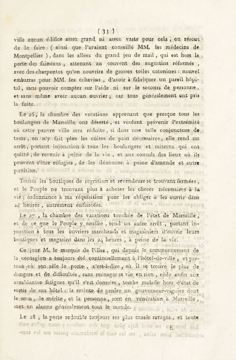 ville aucun édifice assez grand ni assez vaste pour cela ] on résout de le faire ( ainsi que Pavaient conseillé MM. les médecins de Montpellier ), dans les allées du grand jeu de mail , qui est hors la porte des fainéans , attenant au couvent des augustins réformés , avec des charpentes qu’on couvrira de grosses toiles cotonines : nouvel embarras pour MM. les échevins , d’avoir à fabriquer un pareil hôpi- tal , sans pouvoir compter sur l’aide ni sur le secours de personne , et sans même avoir aucun ouvrier ; car tous généralement ©nt pii* la fuite. Le 26, la chambre des vacations apprenant que presque tous les boulangers de Marseille ont déserté , et voulant prévenir l’extrémité où cette pauvre ville sera réduite , si dans une telle conjoncture de teins , on n’y fait plus les cuites de pain nécessaires-, elle rend un arrêt, portant injonction à tous les boulangers et mitrons qui ont quitté , de revenir à peine de la vie , et aux consuls des lieux où ils peuvent s’être réfugiés , de les dénoncer a peine d’amende et autre punition. • Toutes les boutiques de regratiers et revendeurs se trouvant fermées, et le Peuple ne trouvant plus à acheter les choses nécessaires à la vie ; ordonnance à ma réquisition pour les obliger à les ouvrir dans rv ■ . * . 24 heures , autrement enfoncées! Le 27 , la chambre des vacations touchés de l’état de Marseille , * k ' t ; ' ‘ •' \  f • 7* * , , ■ * * •; !*i } .• \ $ . a et de ce que le Peuple y souffre , rend un autre arrêt , portant in- m ■* ' f • L m 9 îonction à tous les ouvriers marchands et magasiniers d’ouvrir leurs boutiques et magasins dans les 24 heures , à peine de la vie. Ce jour M. le marquis de Pilles , qui depuis le commencement de la contagion a toujours été continuellement ù Phôtel-de-ville , et par- tout où son zèle le porte , c’est-à-dire, où il se trouve le plus de dangers et de difficultés, sans ménager sa vie en rien , cède enfin aux accablantes fatigues qu’il s’est données , tombe malade hors d’état de sortir de son hôtel ;, la crainte de perdre un gouvemeur-viguier dont le nom ,, le mérite, et la personne, sont en vénération à Marseille, met en alarme généralement tout le monde. Le 2% , la peste redouble toujours ses plus cruels ravages, et toute £