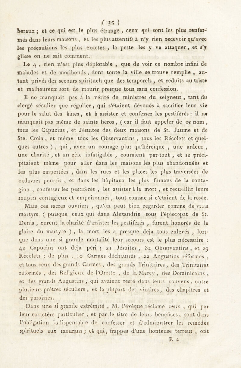 létaux et ce qui est le plus étrange , ceux qui sont les plus renfer- més dans leurs maisons, et les plus attentifs à n'y rien recevoir qu'avec les précautions les plus exactes , la peste les y va attaquer, et s’j glisse on ne sait comment. Le 4 , rien n'est plus déplorable , que de voir ce nombre infini de malades et de moribonds, dont toute la ville se trouve remplie y au- tant privés des secours spirituels que des temporels , et réduits au triste et malheureux sort de mourir presque tous sans confession. Il ne manquait pas à la vérité de ministres du seigneur , tant du clergé séculier que régulier, qui s’étaient dévoués à sacrifier leur vie pour le salut des âmes, et à assister et confesser les pestiférés : il n« manquait pas même de saints héros , ( car il faut appeler de ce nom , tous les Capucins , Qt Jésuites des deux maisons de St. Jaunie et de Ste. Croix , et même tous les Observantins , tous les Récoiets et quel- ques autres ) , qui , avec un courage plus qu’héroïque , une ardeur , une charité , et un zèle infatigable , couraient par tout , et se préci- pitaient même pour aller dans les maisons les plus abandonnées et les plus empestées , dans les rues et les places les plus traversées de cadavres pourris , et dans les hôpitaux les plus fuinans de la conta- gion , confesser les pestiférés , les assister à la mort , et recueillir leurs soupirs contagieux et empoisonnés, tout comme si c'étaient de la rosée. Mais ces sacrés ouvriers , qu’on peut bien regarder comme de vrais martyrs ( puisque ceux qui dans Alexandrie sous l'épiscopat de St. Denis , eurent la charité d'assister les pestiférés , furent honorés de la gloire du martyre ) , la mort les a presque déjà tous enlevés , lors- que dans une si grande mortalité leur secours est le plus nécessaire : 42 Capucins ont déjà péri ; 21 Jésuites, 32 Observantins, et 29 Récoiets : de plus , 10 Carmes déchaussés , 22 Augustins réformés , et tous ceux des grands Carmes, des grands Trinitaires , des Trinitaires réformés , des Religieux de l’Orette , de la Mercy , des Dominicains , et des grands Augustins , qui avaient resté dans leurs couvens, outre plusieurs prêtres séculiers, et la plupart des vicaires, des chapitres et des paroisses. Dans une si grande extrémité , M. l’évêque réclame ceux , qui par leur caractère particulier , et par le titre de leurs bénéfices , sont dans l’obligation indispensable de confesser et d’administrer les remèdes spirituels aux mouxans 5 et qui, frappés d'une honteuse terreur , ont E 2