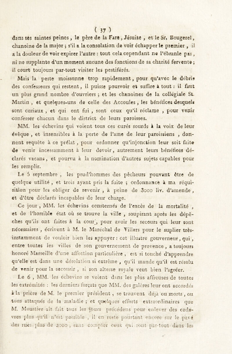 dans ses saintes peines, le père de la Fare , Jésuite , et le Sr, Bougerei, chanoine de la major ; s’il a la consolation de voir échapper le premier , il a la douleur de voir expirer l’autre : tout cela cependant ne l’ébranle pas „ ni ne supplante d’un moment aucune des fonctions de sa charité fervente ; il court toujours par-tout visiter les pestiférés. Mais la peste moissonne trop rapidement, pour qu’avec le débris des confesseurs qui restent, il puisse pourvoir et suffire à tout : il faut un plus grand nombre d’ouvriers ; et les chanoines de la collégiale St. Martin , et quelques-uns de celle des Accoules, les bénéfices desquels sont curiaux , et qui ont fui , sont ceux qu’il réclame , pour verni confesser chacun dans le district de leurs paroisses. MM. les échevins qui voient tous ces curés sourds à la voix de leur évêque , et insensibles à la perte de i’ame de leur paroissiens , don- nent requête à ce prélat , pour ordonner qu’injonction leur soit faite de venir incessamment à leur devoir, autrement leurs bénéfices dé» clarés vacans, et pourvu à la nomination d’autres sujets capables pour les remplir. Le 5 septembre , les prud’hommes des pêcheurs pouvant être de quelque utilité , et trois ayant pris la fuite ; ordonnance à ma réqui- sition pour les obliger de revenir , à peine de 3ooo üy. d’amende , et d’être déclarés incapables de leur charge. Ce jour , MM. les échevins consternés de l’excès de la mortalité 5 et de l’horrible état où se trouve la ville , soupirant après les dépê- ches qu’ils ont faites à la cour’, pour avoir les secours qui leur sont nécessaires , écrivent à M, le Maréchal de Villars pour le suplier très» instamment de vouloir bien les appuyer: cet illustre gouverneur, qui, entre toutes les villes de son gouvernement de provence , a toujours honoré Marseille d’une affection particulière , est si touché d’apprendre qu’elle est dans une désolation si extrême , qu’il mande qu’il est résolu de venir pour la secourir , si son altesse royale veut bien l’agréer. Le 6 , MM. les échevins se voient dans les plus affreuses de toutes les extrémités : les derniers forçats que MM. des galères leur ont accordés à la prière de M. le premier président, se trouvent déjà ou morts, ou tous attaqués de la maladie ; et quelques efforts extraordinaires que M. Mouslier ait fait tous les jours précédens pour enlever des cada- vres plus qu’il n’est possible . il en reste pourtant encore sur le pavé des rues plus de 2000 , sans compter ceux qui sont par-tout clans les