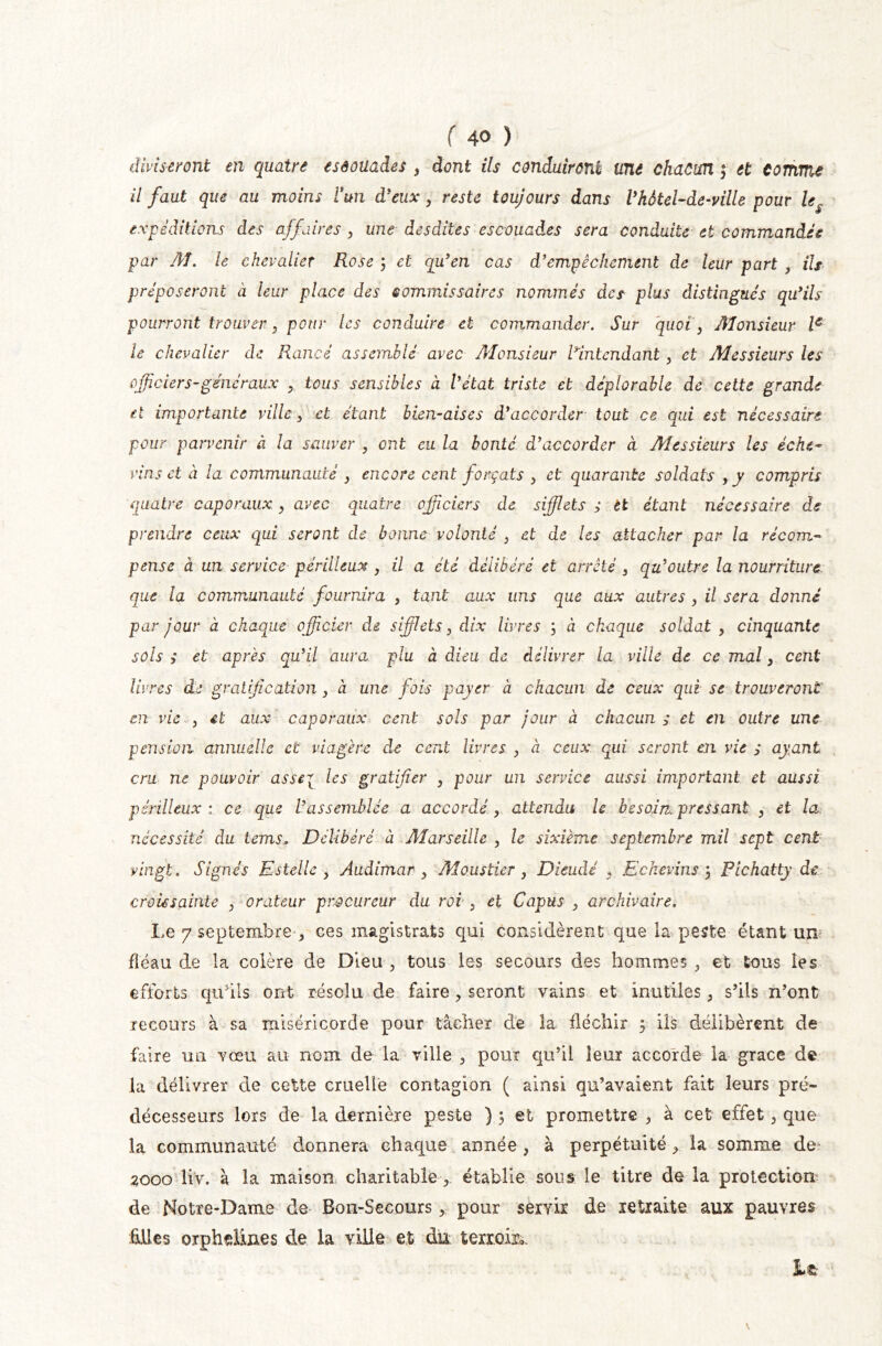 diviseront en quatre esôoüades > dont ils conduiront une chacun f et comme il faut que au moins l'un d'eux, reste toujours dans l'kôtel-de-ville pour le$ expéditions des affaires 3 une desdites escouades sera conduite et commandes par AT. le chevalier Rose 3 et qu'en cas d'empêchement de leur part , ils préposeront à leur place des commissaires nommés des plus distingués qu'ils pourront trouver3 pour les conduire et commander. Sur quoi 3 ATonsieur Ie le chevalier de Rancé assemblé avec ATonsieur R,intendant, et Aies sieurs les officier s-généraux >, tous sensibles à l'état triste et déplorable de cette grande et importante ville3 et étant bien-aises d'accorder tout ce qui est nécessaire pour parvenir à la sauver 3 ont eu la bonté d'accorder à Messieurs les éche- vins et à la communauté } encore cent forçats 3 et quarante soldats yy compris quatre caporauxy avec quatre officiers de sifflets ç èt étant nécessaire de prendre ceux qui seront de bonne volonté 3 et de les attacher par la récom- pense à un service périlleux , il a été délibéré et arrêté , qu'outre la nourriture que la communauté fournira , tant aux uns que aux autres 3 il sera donné par jour à chaque officier de sifflets 3 dix livres ; à chaque soldat 3 cinquante sols ; et après qu'il aura plu à dieu de délivrer la ville de ce mal3 cent livres de gratification 3 à une fois payer à chacun de ceux qui se trouveront m vie j et aux caporaux cent sols par jour à chacun ç et en outre une pension annuelle et viagère de cent livres 3 à ceux qui seront en vie ç ayant cm ne pouvoir asstl les gratifier 3 pour un service aussi important et aussi périlleux: ce que l'assemblée a accordé3 attendu le besoin pressant 3 et la nécessité du tems. Délibéré à Marseille 3 le sixième septembre mil sept cent vingt. Signés Estelle y Audimar 3 Mo.ustier 3 Dieudé y Eckevins 3 Pichatty de croùsainle 3 orateur procureur du roi , et Capus 3 archivaire. Le 7 septembre ,, ces magistrats qui considèrent que la peste étant un: fléau de la colère de Dieu 3 tous les secours des hommes et tous les efforts qu’ils ont résolu de faire ? seront vains et inutiles 5 s’ils n’ont recours à sa miséricorde pour tâcher de la fléchir 5 ils délibèrent de faire un vœu au nom de la ville , pour qu’il leur accorde la grâce de la délivrer de cette cruelle contagion ( ainsi qu’avaient fait leurs pré- décesseurs lors de la dernière peste ) 3 et promettre , à cet effet 5 que la communauté donnera chaque année , à perpétuité 3 la somme de 2000 liv. à la maison charitable établie sous le titre de la protection de Notre-Dame de Bon-Secours * pour servir de retraite aux pauvres Mes orphelines de la ville et du terroir*.