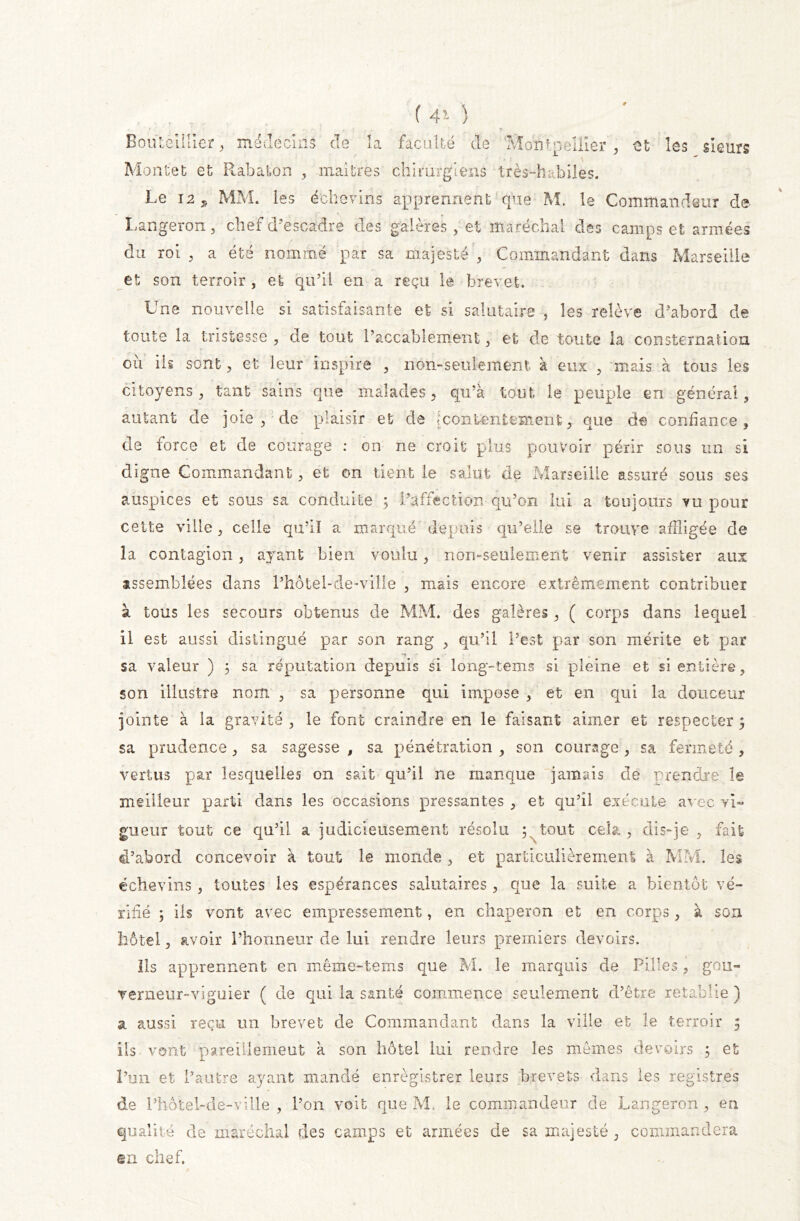 BonLeillier, médecins de la faculté de 'Montpellier , et les sieurs Montet et Rabaton , maîtres chirurgiens très-habiles. Le 12, MM. les échevins apprennent que M. îe Commandeur de Langeront, chef d'escadre des galères, et maréchal des camps et armées du roi , a été nommé par sa majesté , Commandant dans Marseille et son terroir , et qu’il en a reçu le brevet. Une nouvelle si satisfaisante et si salutaire , les relève d’abord de toute la tristesse , de tout 1’accablement, et de toute la consternation où ils sont, et leur inspire , non-seulement à eux , mais à tous les citoyens, tant sains que malades, qu’à tout le peuple en général, autant de joie, de plaisir et de [contentement, que de confiance, de force et de courage : on ne croit plus pouvoir périr sous un si digne Commandant, et on tient le salut de Marseille assuré sous ses auspices et sous sa conduite ; l’affection qu’on lui a toujours vu pour cette ville, celle qu’il a marqué depuis qu’elle se trouve affligée de la contagion, ayant bien voulu, non-seulement venir assister aux assemblées dans l’hôtel-de-ville , mais encore extrêmement contribuer à tous les secours obtenus de MM. des galères, ( corps dans lequel il est aussi distingué par son rang , qu’il l’est par son mérite et par sa valeur ) ; sa réputation depuis si long-tems si pleine et si entière, son illustre nom , sa personne qui impose , et en qui la douceur jointe à la gravité , le font craindre en le faisant aimer et respecter ; sa prudence , sa sagesse , sa pénétration , son courage , sa fermeté, vertus par lesquelles on sait qu’il ne manque jamais de prendre le meilleur parti dans les occasions pressantes , et qu’il exécute avec vi- gueur tout ce qu’il a judicieusement résolu p tout cela., dis-je, fait d’abord concevoir à tout le monde , et particulièrement à MM. les échevins , toutes les espérances salutaires , que la suite a bientôt vé- rifié ; ils vont avec empressement, en chaperon et en corps, à son hôtel, avoir l’honneur de lui rendre leurs premiers devoirs. Ils apprennent en même-tems que M. le marquis de Pilles, gou- verneur-viguier ( de qui la santé commence seulement d’être rétablie ) a aussi reçu un brevet de Commandant dans la ville et le terroir 5 ils vont pareülemeut à son hôtel lui rendre les mêmes devoirs ; et l’un et l’autre ayant mandé enrègistrer leurs brevets dans les registres de l’hôtel-de-ville, l’on voit que M. le commandeur de Langeron, en qualité de maréchal des camps et années de sa majesté , commandera en chef.