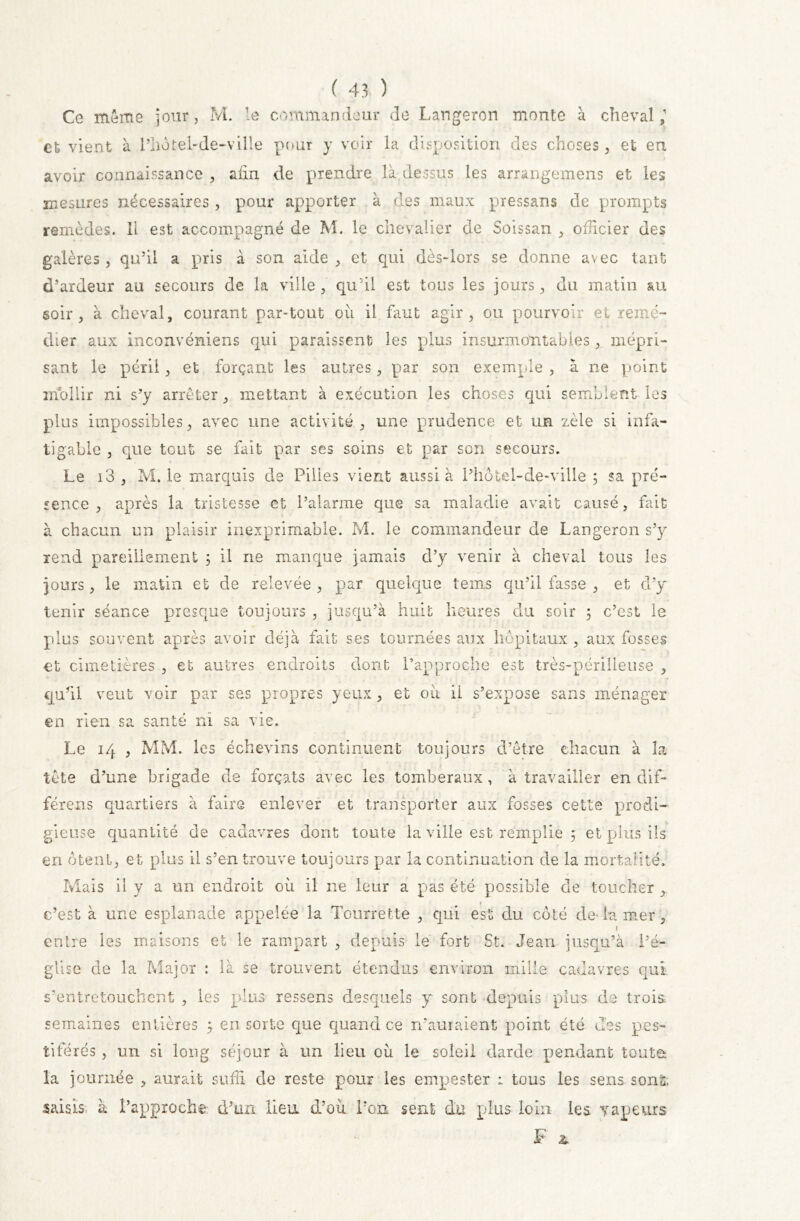 Ce même jour, M. le commandeur de Langeron monte à cheval,1 et vient à l’hotel-de-ville pour y voir La disposition des choses, et en avoir connaissance , afin de prendre là dessus les arrangemens et les mesures nécessaires , pour apporter à des maux pressans de prompts remèdes. Il est accompagné de M. le chevalier de Soissan , officier des galères, qu’il a pris à son aide , et qui dès-lors se donne avec tant d’ardeur au secours de la ville , qu’il est tous les jours, du matin au soir, à cheval, courant par-tout où il faut agir, ou pourvoir et remé- dier aux inconvéniens qui paraissent les plus insurmontables , mépri- sant le péril, et forçant les autres, par son exemple , à ne point mollir ni s’y arrêter, mettant à exécution les choses qui semblent les plus impossibles, avec une activité, une prudence et un zèle si infa- tigable , que tout se fait par ses soins et par son secours. Le i3 , M. le marquis de Pilles vient aussi à l’hotel-de-ville ; sa pré- sence , après la tristesse et l’alarme que sa maladie avait causé, fait à chacun un plaisir inexprimable. M. le commandeur de Langeron s’y rend pareillement 3 il ne manque jamais d’y venir à cheval tous les jours, le matin et de relevée, par quelque tems qu’il fasse , et d’y tenir séance presque toujours , jusqu’à huit heures du soir 5 c’est le plus souvent après avoir déjà fait ses tournées aux hôpitaux , aux fosses et cimetières , et autres endroits dont l’approche est très-périlleuse , qufil veut voir par ses propres yeux, et où ii s’expose sans ménager en rien sa santé ni sa vie. Le 14 , MM. les échevins continuent toujours d’être chacun à la tête d’une brigade de forçats avec les tomberaux, à travailler en dif- férent quartiers à faire enlever et transporter aux fosses cette prodi- gieuse quantité de cadavres dont toute la ville est remplie ; et plus ils en ôtent, et plus il s’en trouve toujours par la continuation de la mortalité. Mais il y a un endroit où il ne leur a pas été possible de toucher , 1 c’est à une esplanade appelée la Tourrette , qui est du côté de- la mer , l entre les maisons et le rampart , depuis le fort St. Jean jusqu’à l’é- glise de la Major : là se trouvent étendus environ mille cadavres qui s’entretouchent , les plus ressens desquels y sont depuis plus de trois, semaines entières ; en sorte que quand ce n’auraient point été des pes- tiférés , un si long séjour à un lieu où le soleil darde pendant toute; la journée , aurait suffi de reste pour les empester : tous les sens sont, saisis à l’approche d’un lien d’où l’on sent du plus loin les vapeurs F &