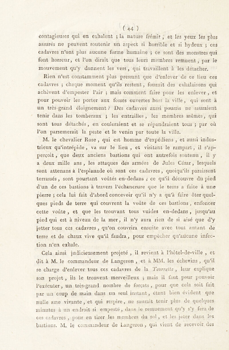 contagieuses qui en exilaient 3 la nature frémit / et les yeux les plus assurés ne peuvent soutenir un aspect si horrible et si hydeux ; ces cadavres n’ont plus aucune forme humaine 5 ce sont des monstres qui font horreur, et l’on dirait que tous leurs membres remuent, par le mouvement qu’y donnent les vers, qui travaillent à les détacher. Rien n’est constamment plus pressant que d’enlever de ce lieu ces cadavres 5 chaque moment qu’ils restent, fournit des exhalaisons qui achèvent d’empester l’air 3 mais comment faire pour les enlever , et pour pouvoir les porter aux fosses ouvertes hors la ville , qui sont à un très-grand éloignement ? Des cadavres aussi pourris ne sauraient tenir dans les tomberaux ; les entrailles, les membres mêmes, qui sont tous détachés, en couleraient et se répandraient tous 3 par où l’on parsèmerait la peste et le venin par toute la ville. M. le chevalier Rose , qui est homme d’expédiens , et aussi indus- trieux qu’intrépide, va sur le lieu , et visitant le rampart, il s’ap- perçoit, que deux anciens bastions qui ont autrefois soutenu , il y a deux mille ans , les attaques des armées de Jules César, lesquels sont attenans à l’esplanade où sont ces cadavres, quoiqu’ils paraissent terrassés , sont pourtant voûtés en- dedans ; ce qu’il découvre du pied d’un de ces bastions à travers l’échancrure que le teins a faite à une pierre 3 cela lui fait d’abord concevoir qu’il n’y a qu’à faire ôter quel- ques pieds de terre qui couvrent la voûte de ces bastions, enfoncer cette voûte , et que les trouvant tous vuides en-dedans , jusqu’au pied qui est à niveau de la mer, il n’y aura rien de si aisé que d’y jetter tous ces cadavres, qu’on couvrira ensuite avec tout autant de terre et de chaux vive qu’il faudra, pour empêcher qu’aucune infec- tion n’en exhale. Cela ainsi judicieusement projeté , il revient à l’hôtel-de-ville , et dit à M. le commandeur de Langeron , et à MM. les échevins , qu’il se charge d’enlever tous ces cadavres de la Toürrette , leur explique son projet , ils le trouvent merveilleux 3 mais il faut pour pouvoir l’exécuter, un très-grand nombre de forçats , pour que cela soit fait par un coup de main dans un seul instant, étant bien évident que nulle ame vivante , et qui respire , ne saurait tenir plus de quelques minutes à un endroit si empesté, dans le remuement qu’y s’y fera de ces cadavres , pour en tirer les membres du sol, et les jeter dans les bastions. M, le commandeur de Langeron, qui vient de recevoir des