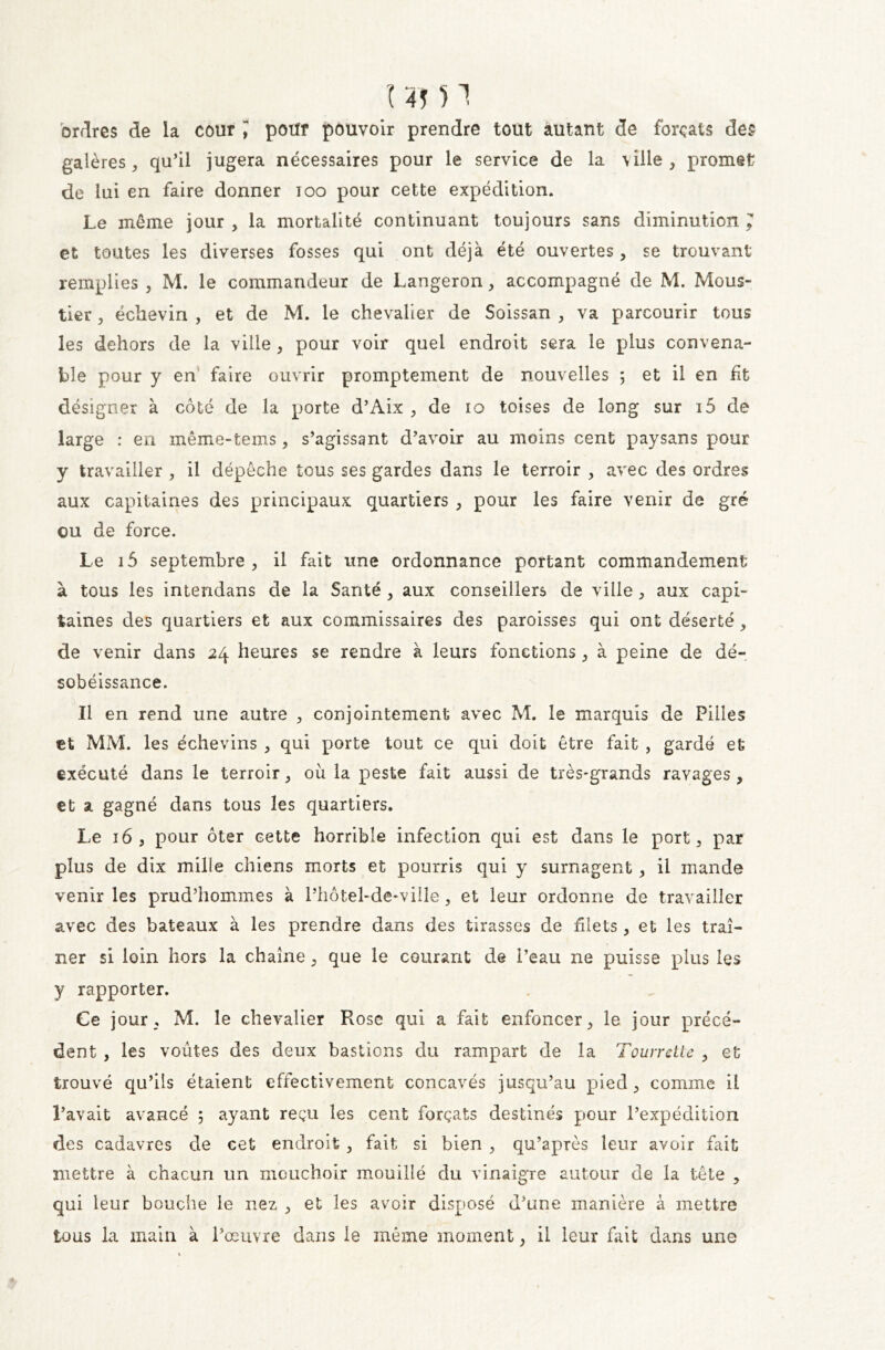 '( 4* ) 1 ordres de la cour pour pouvoir prendre tout autant de forçats des galères , qu’il jugera nécessaires pour le service de la ville , promet de lui en faire donner ioo pour cette expédition. Le même jour , la mortalité continuant toujours sans diminution ; et toutes les diverses fosses qui ont déjà été ouvertes, se trouvant remplies , M. le commandeur de Langeron, accompagné de M. Mous- lier 3 ëclievin , et de M. le chevalier de Soissan > va parcourir tous les dehors de la ville > pour voir quel endroit sera le plus convena- ble pour y en faire ouvrir promptement de nouvelles ; et il en fit désigner à côté de la porte d’Aix 3 de 10 toises de long sur i5 de large : en même-tems 5 s’agissant d’avoir au moins cent paysans pour y travailler , il dépêche tous ses gardes dans le terroir 3 avec des ordres aux capitaines des principaux quartiers 3 pour les faire venir de gré ou de force. Le i5 septembre 3 il fait une ordonnance portant commandement à tous les intendans de la Santé 3 aux conseillers de ville 3 aux capi- taines des quartiers et aux commissaires des paroisses qui ont déserté 3 de venir dans 24 heures se rendre à leurs fonctions , à peine de dé- sobéissance. Il en rend une autre ? conjointement avec M. le marquis de Pilles et MM. les échevins 3 qui porte tout ce qui doit être fait , gardé et exécuté dans le terroir 3 où la peste fait aussi de très-grands ravages , et a gagné dans tous les quartiers. Le 163 pour ôter cette horrible infection qui est dans le port 3 par plus de dix mille chiens morts et pourris qui y surnagent , il mande venir les prud’hommes à l’hôtel-de-viile 3 et leur ordonne de travailler avec des bateaux à les prendre dans des tirasses de filets, et les traî- ner si loin hors la chaîne 3 que le courant de l’eau ne puisse plus les y rapporter. Ce jour, M. le chevalier Rose qui a fait enfoncer 3 le jour précé- dent , les voûtes des deux bastions du rampant de la Tourrette 3 et trouvé qu’ils étaient effectivement concavés jusqu’au pied 3 comme il l’avait avancé ; ayant reçu les cent forçats destinés pour l’expédition des cadavres de cet endroit 3 fait si bien 3 qu’après leur avoir fait mettre à chacun un mouchoir mouillé du vinaigre autour de la tête 3 qui leur bouche le nez 3 et les avoir disposé d’une manière à mettre tous la main à l’œuvre dans le même moment 3 il leur fait dans une