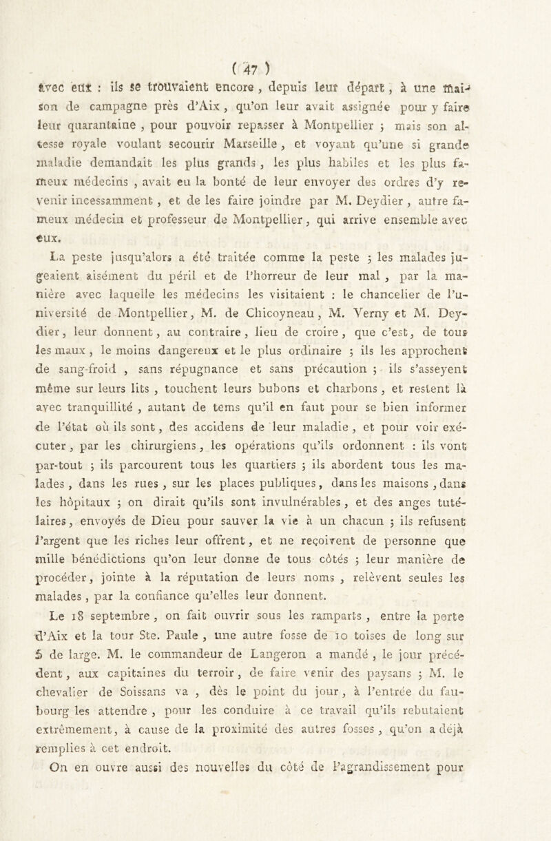 âvec eut : ils se trouvaient encore , depuis leur départ, à une mai- son de campagne près d’Aix , qu’on leur avait assignée pour y faire leur quarantaine , pour pouvoir repasser à Montpellier 3 mais son al- tesse royale voulant secourir Marseille, et voyant qu’une si grande maladie demandait les plus grands , les plus habiles et les plus fa- meux médecins , avait eu la bonté de leur envoyer des ordres d’y re- venir incessamment , et de les faire joindre par M. Deydier , autre fa- meux médecin et professeur de Montpellier , qui arrive ensemble avec tux. La peste jusqu’alors a été traitée comme la peste 3 les malades ju- geaient aisément du péril et de l’horreur de leur mal , par la ma- nière avec laquelle les médecins les visitaient : le chancelier de l’u- niversité de Montpellier, M. de Chicoyneau, M. Verny et M. Dey- dier, leur donnent, au contraire, lieu de croire, que c’est, de tous les maux , le moins dangereux et le plus ordinaire ; ils les approchent de sang-froid , sans répugnance et sans précaution ; ils s’asseyent même sur leurs lits , touchent leurs bubons et charbons, et restent là avec tranquillité , autant de tems qu’il en faut pour se bien informer de l’état où ils sont, des accidens de leur maladie, et pour voir exé- cuter , par les chirurgiens, les opérations qu’ils ordonnent : ils vont pantout ; ils parcourent tous les quartiers 3 ils abordent tous les ma- lades , dans les rues, sur les places publiques, dans les maisons , dans les hôpitaux 3 on dirait qu’ils sont invulnérables, et des anges tuté- laires , envoyés de Dieu pour sauver la vie à un chacun 3 ils refusent l’argent que les riches leur offrent, et ne reçoivent de personne que mille bénédictions qu’on leur donne de tous côtés 3 leur manière de procéder, jointe à la réputation de leurs noms , relèvent seules les malades , par la confiance qu’elles leur donnent. Le 18 septembre , on fait ouvrir sous les ramparts , entre la porte d’Aix et la toux Ste. Paule , une autre fosse de 10 toises de long sur 5 de large. M. le commandeur de Langeron a mandé , le jour précé- dent , aux capitaines du terroir, de faire venir des paysans 3 M. le chevalier de Soissans va , dès le point du jour , à l’entrée du fau- bourg les attendre , pour les conduire à ce travail qu’ils rebutaient extrêmement, à cause de la proximité des autres fosses, qu’on a déjà remplies à cet endroit. On en ouvre aussi des nouvelles du côté de l’agrandissement pour