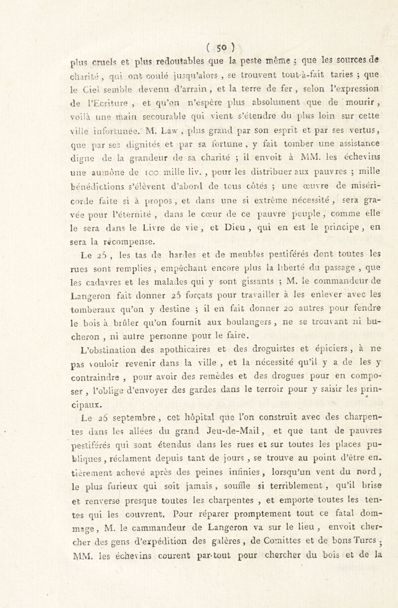 plus cruels et plus redoutables que la peste même ; que les sources de charité , qui ont coulé jusqu’alors , se trouvent tout-à-fait taries 3 que le Ciel semble devenu d’arrain , et la terre de fer , selon l’expression de l’Ecriture , et qu’on n’espère plus absolument que de mourir , voilà une main secourabie qui vient s’étendre du plus loin sur cette ville infortunée, M. Law , plus grand par son esprit et par ses vertus, que par ses dignités et par sa fortune , y fait tomber une assistance digne de la grandeur de sa charité ; il envoit à MM. les échevins une aumône de ico mille liv. , pour les distribuer aux pauvres ; mille bénédictions s’élèvent d’abord de tous côtés ; une œuvre de miséri- corde faite si à propos , et dans une si extrême nécessité , sera gra- vée pour l’éternité , dans le cœur de ce pauvre peuple, comme elle le sera dans le Livre de vie, et Dieu, qui en est le principe, en sera la récompense. Le 25 , les tas de hardes et de meubles pestiférés dont toutes les rues sont remplies, empêchant encore plus la liberté du passage , que les cadavres et les malades qui y sont gissants ; M. le commandeur de Langeron fait donner 2Ô forçats pour travailler à les enlever avec les tomberaux qu’on y destine 5 il en fait donner 20 autres pour fendre le bois à brûler qu’on fournit aux boulangers , ne se trouvant ni bû- cheron , ni auire personne pour le faire. L’obstination des apothicaires et des droguistes et épiciers, à 11e pas vouloir revenir dans la ville , et la nécessité qu’il y a de les y contraindre , pour avoir des remèdes et des drogues pour en compo- ser , l’oblige d’envoyer des gardes dans le terroir pour y saisir les prin- cipaux. Le 26 septembre , cet hôpital que Ton construit avec des charpen- tes dans les allées du grand Jeu-de-Mail, et que tant de pauvres pestiférés qui sont étendus dans les rues et sur toutes les places pu- bliques , réclament depuis tant de jours , se trouve au point d’être en. tièrement achevé après des peines infinies , lorsqu’un vent du nord , le plus furieux qui soit jamais , souffle si terriblement, qu’il brise et renverse presque toutes les charpentes , et emporte toutes les ten- tes qui les couvrent. Pour réparer promptement tout ce fatal dom- mage , M. le cammandeur de Langeron va sur le lieu , envoit cher- cher des gens d’expédition des galères, de C omit te s et de bons Turcs. MM. les échevins courent par*tout pour chercher du bois et de la