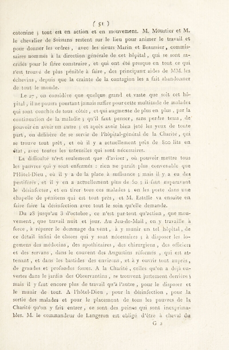 ( 5* ) cotonine 5 tout est en action et en mouvement. M. Moustier et M, le chevalier de Soissans restent sur le lieu pour animer le travail et pour donner les ordres , avec les sieurs Marin et Beaussier , commis- saires nommés à la direction générale de cet hôpital* qui se sont sa- crifiés pour le faire construire , et qui ont été presque en tout ce qui s’est trouvé de plus pénible à faire * des principaux aides de MM. les éclievins , depuis que la crainte de la contagion les a fait abandonner de tout le monde. Le 27 * on considère que quelque grand et vaste que soit cet hô- pital ; il ne pourra pourtant jamais suffire pour cette multitude de malades qui sont couchés de tous côtés, et qui augmente de plus en plus * par la continuation de la maladie ; qu’il faut penser, sans perdre teins, de pouvoir en avoir un autre ; et après avoir bien jeté les jeux de toute part, on délibère de se servir de l’hôpital-général de la Charité* qui se trouve tout prêt * et où il y a actuellement près de 8gq lits en état * avec toutes les ustensiles qui sont nécessaires. La difficulté n’est seulement que d’aviser * où pouvoir mettre tous les pauvres qui y sont enfermés : rien ne paraît plus convenable que l’Hôtel-Dieu , où il y a de la place à suffisance 5 mais il y a eu des pestiférés , et il y en a actuellement plus de 5o 5 il faut auparavant le désinfecter , et en tirer tous ces malades ; on les porte dans une chapelle de pénitens qui est tout près* et M. Estelle va ensuite en faire faire la désinfection avec tout le soin qu’elle demande. Du 28 jusqu’au 3 d’octobre * ce n’est par-tout qu’action * que mou- vement * que travail nuit et jour. Au Jeu-de-Mail * on y travaille a force , à réparer le dommage du vent * à y munir un tel hôpital , de ce détail infini de choses qui y sont nécessaires 5 à disposer les lo- gemens des médecins, des apothicaires * des chirurgiens * des officiers et des servans * dans le couvent des Augustins réformés * qui est at- tenant * et dans les bastides des environs, et à y ouvrir tout auprès * de grandes et profondes fosses. A la Charité , celles qu’on a déjà ou- vertes dans le jardin des Observantins * se trouvent justement derrière \ mais il y faut encore plus de travail qu’à l’autre * pour le disposer ec le munir de tout. A l’hotel-Dieu * pour la désinfection , pour da sortie des malades et pour le placement de tous les pauvres de la Charité qu’on y fait entrer * ce sont des peines qui sont inexprima- bles. M. le commandeur de Langeron est obligé d’être à cheval du G 2