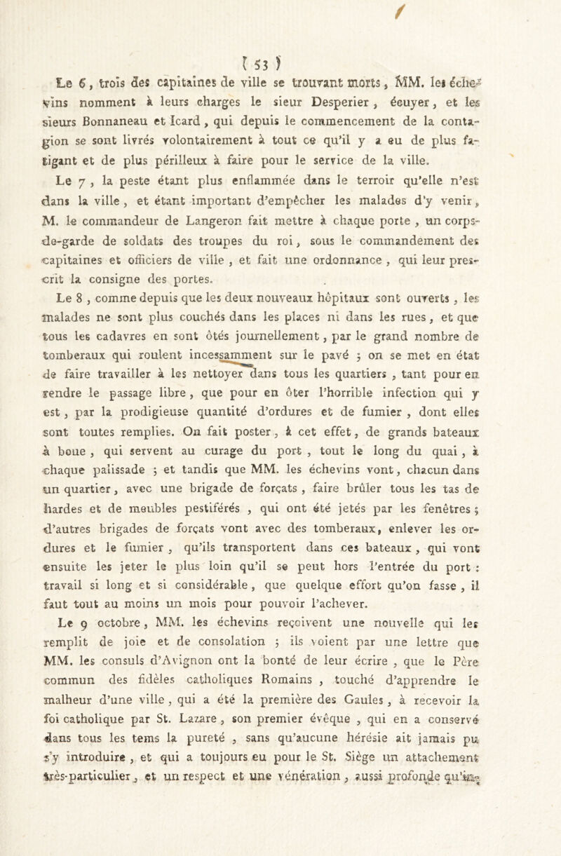 Le 6, trois <3es capitaines de ville se trouvant morts, MM. lei éclie^ vins nomment à leurs charges le sieur Desperier, écuyer, et les sieurs Bonnaneau et Icard , qui depuis le commencement de la conta- gion se sont livrés volontairement à tout ce qu’il y a eu de plus fa- tigant et de plus périlleux à faire pour le service de la ville. Le 7 , la peste étant plus enflammée dans le terroir qu’elle n’est dans la ville , et étant important d’empêcher les malades d’y venir ? M. le commandeur de Langeron fait mettre à chaque porte > un corps- de-garde de soldats des troupes du roi, sous le commandement des capitaines et officiers de ville , et fait une ordonnance , qui leur pres- crit la consigne des portes. Le 8 , comme depuis que les deux nouveaux hôpitaux sont ouverts 3 les malades ne sont plus couchés dans les places ni dans les rues, et que tous les cadavres en sont ôtés journellement, par le grand nombre de tomberaux qui roulent incessamment sur le pavé $ on se met en état de faire travailler à les nettoyer dans tous les quartiers , tant pour en rendre le passage libre , que pour en ôter l’horrible infection qui y est 3 par la prodigieuse quantité d’ordures et de fumier , dont elles sont toutes remplies. On fait poster 3 à cet effet, de grands bateaux -à boue , qui servent au curage du port , tout le long du quai, k chaque palissade ; et tandis que MM. les échevins vont, chacun dans un quartier, avec une brigade de forçats , faire brûler tous les tas de hardes et de meubles pestiférés > qui ont été jetés par les fenêtres ; d’autres brigades de forçats vont avec des tomberaux, enlever les or- dures et le fumier , qu’ils transportent dans ces bateaux , qui vont ensuite les jeter le plus loin qu’il se peut hors l’entrée du port : travail si long et si considérable , que quelque effort qu’on fasse , il faut tout au moins un mois pour pouvoir l’achever. Le 9 octobre , MM. les échevins reçoivent une nouvelle qui 1er remplit de joie et de consolation ÿ iis voient par une lettre que MM. les consuls d’Avignon ont la bonté de leur écrire , que le Père commun des fidèles catholiques Romains , touché d’apprendre le malheur d’une ville , qui a été la première des Gaules , à recevoir la foi catholique par St. Lazare , son premier évêque , qui en a conservé dans tous les tems la pureté 3 sans qu’aucune hérésie ait jamais pu sy Introduire , et qui a toujours eu pour le St. Siège un attachement 4rès*particulier j et un respect et une vénération, aussi profonde qu’is*?