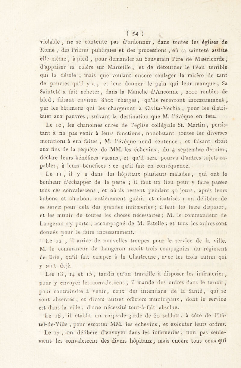 vioîabie , ne se contente pas d’ordonner , dans toutes les églises de Rome , des Prières publiques et des processions , où sa sainteté assiste elle-même, à pied , pour demander au Souverain Père de Miséricorde, d appaiser sa colère sur Marseille , et de détourner le fléau terrible qui la désole 3 mais que voulant encore soulager la misère de tant de pauvres qu’il y a , et leur donner le pain qui leur manque , Sa Sainteté a fait acheter, dans la Manche d’Anconne , 2000 roubles de bled, faisant environ 3Soo charges, qu’ils recevront incessamment , par les bâtunens qui les chargeront à Civita-Vechia , pour les distri- buer aux pauvres , suivant la destination que M. l’évêque en fera. Le 10, les chanoines curés de l’église collégiale St. Martin, persis- tant à ne pas venir à leurs fonctions, nonobstant toutes les diverses V monitions à eux faites , M. l’évêque rend sentence , et faisant droit aux fins de la requête de MM. les échevins , du 4 septembre dernier, déclare leurs bénéfices vacans, et qu’il sera pourvu d’autres sujets ca- pables , à leurs bénéfices : ce qu’il fait en conséquence. Le 11, il y a dans les hôpitaux plusieurs malades , qui ont le bonheur d’échapper de la peste 3 il faut un lieu pour y faire passer tous ces eonvalescens , et où ils restent pendant 40 jours, après leurs bubons et charbons entièrement guéris et cicatrisés ; on délibère de se servir pour cela des grandes infirmeries-5 il faut les faire disposer, et les munir de toutes les choses nécessaires 5 M. le commandeur de Langeron s’y porte , accompagné de M. Estelle 3 et tous les ordres sont donnés pour le faire incessamment. Le 12 , il arrive de nouvelles troupes pour le service de la ville. M. le commaneur de Langeron reçoit trois compagnies du régiment de Brie , qu’il fait camper à la Chartreuse , avec les trois autres qui y sont déjà. Les ï3, 14 et i5, tandis qu’on travaille à disposer les infirmeries, pour y envoyer les eonvalescens, il mande des ordres dans le terroir, pour contraindre à venir, ceux des intendans de la Santé, qui se sont absentés, et divers autres officiers municipaux, dont le service est dans ia ville , d’une nécessité tout-a-fâit absolue. Le 16, il établit un corps-de-garde de 3o soldats, à côté de l’hô- tel-de-Yilie , pour escorter MM. les échevins, et exécuter leurs ordres. Le 17 , on délibère d’envoyer dans les infirmeries, non pas seule- ment les eonvalescens des divers hôpitaux, mais encore tous ceux qui