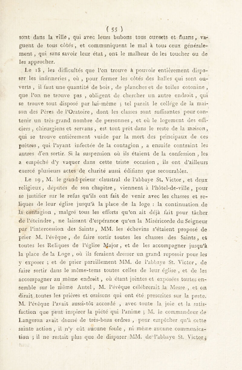 sont dans la ville , qui avec leurs bubons tous ouverts et duans, va- guent de tous côtés, et communiquent le mal à tous ceux générale- ment j qui sans savoir leur état, ont le malheur de les toucher ou de les approcher. Le 18 , les difficultés que l’on trouve à pouvoir entièrement dispo- ser les infirmeries, ou , pour fermer les côtés des halles qui sont ou- verts , il faut une quantité de bois, de planches et de toiles cotonine , que l’on ne trouve pas , obligent de chercher un autre endroit , qui se trouve tout disposé par lui-même ; tel paraît le college de la mai- son des Pères de l’Oratoire , dont les classes sont suffisantes pour con- tenir un très-grand nombre de personnes, et où le logement des offi- ciers, chirurgiens et servans , est tout prêt dans le reste de la maison, qui se trouve entièrement \uide par la mort des principaux de ces prêtres, qui Payant infectée de la contagion , a ensuite contraint les autres d’en sortir. Si la suspension où ils étaient de la confession , les a empêché d’y vaquer dans cette triste occasion , ils ont d’ailleurs exercé plusieurs actes de charité aussi édifians que secourables. Le 19, M. le grand-prieur claustral de l’abbaye St. Victor, et deux religieux, députés de son chapitre, viennent à l’hôtel-de-ville , pour se justifier sur le refus qu’ils ont fait de venir avec les chasses et re- liques de leur église jusqu’à la place de la loge : la continuation de la contagion , malgré tous les efforts qu’on ait déjà fait pour tâcher de l’éteindre, ne laissant d’espérance qu’en la Miséricorde du Seigneur par l’intercession des Saints, MM. les échevins s’étaient proposé de. prier M. l’évêque , de faire sortir toutes les chasses des Saints, et toutes les Reliques de l’église tylajor , et de les accompagner jusqu’à la place de la Loge , où ils feraient dresser un grand reposoir pour les y exposer ; et de prier pareillement MM. de l’abbaye St. Victor, de faire sortir dans le même-tems toutes celles de leur église , et de les accompagner au même endroit, où étant jointes et exposées toutes en- semble sur le même Autel, M. l’évêque célébrerait la Messe , et on dirait toutes les prières et oraisons qui ont été prescrites sur la peste. M. l’évêque l’avait aussi-tôt accordé , avec toute la joie et la satis- faction que peut inspirer la piété qui l’anime ; M. le commandeur de Langeron avait donné de très-bons ordres , pour empêcher qu’à cette sainte action , il n’y eut aucune foule , ni même aucune communica- tion 5 il ne restait plus que de disposer MM. de l’abbaye St. Victor ?