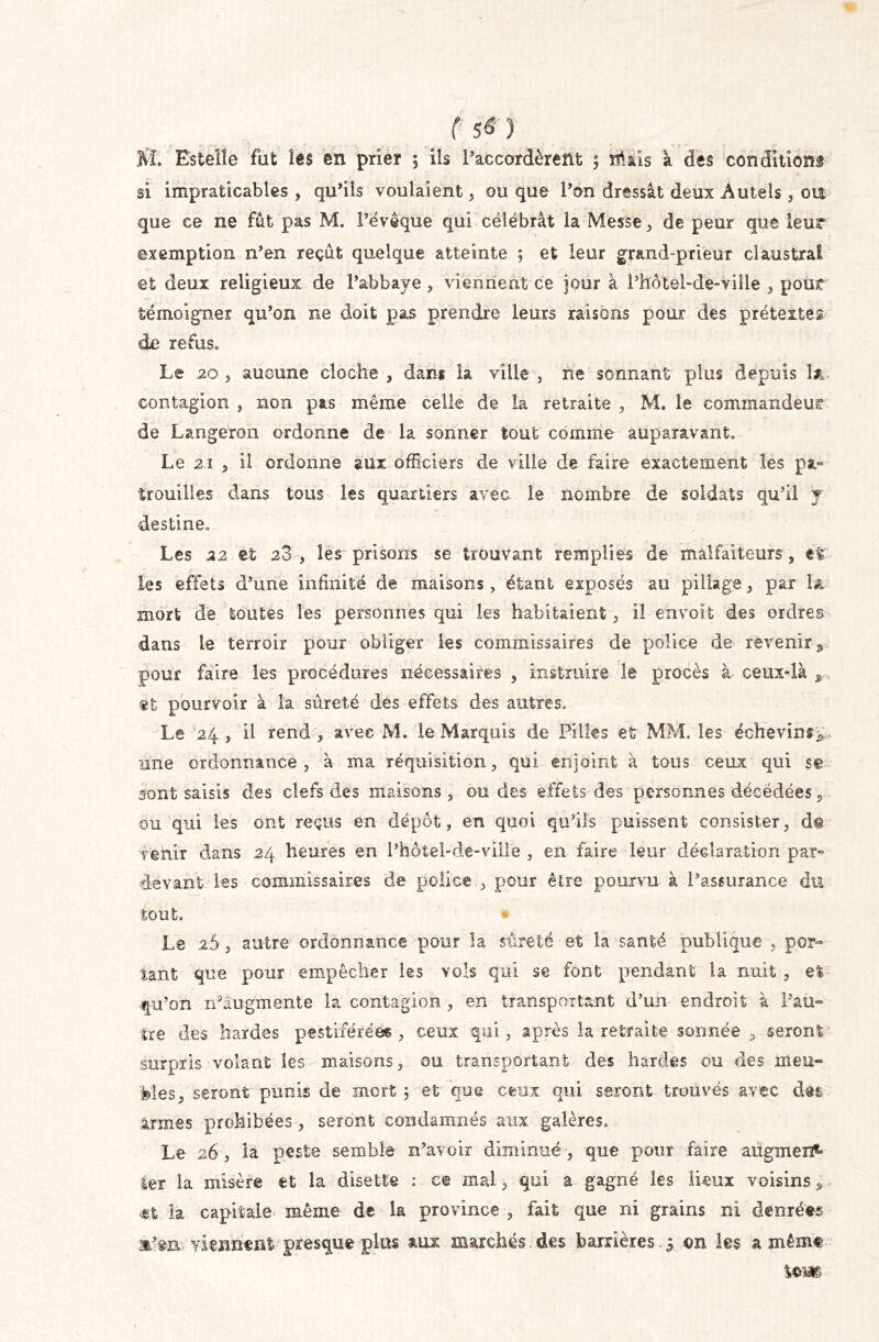 JVî. Estelle fut les en prier 5 ils l’accordèrent ; niais a des conditions si impraticables, qu’ils voulaient, ou que l’on dressât deux Autels , ou que ce ne fût pas M. l’évêque qui célébrât la Messe, de peur que leur exemption n’en reçût quelque atteinte ; et leur grand-prieur claustrai et deux religieux de l’abbaye, viennent ce jour à Phôtel-de-ville , pour témoigner qu’on ne doit pas prendre leurs raisons poux des prétextes de refus* Le 20 , aucune cloche , dans la ville , ne sonnant plus depuis la contagion , non pas même celle de la retraite , M. le commandeur de Langeron ordonne de la sonner tout comme auparavant* Le 21 , il ordonne aux officiers de ville de faire exactement les pa- trouilles dans tous les quartiers avec le nombre de soldats qu’il y destine* Les 22 et 28 , les prisons se trouvant remplies de malfaiteurs, efe les effets d’une infinité de maisons, étant exposés au pillage, par la mort de toutes les personnes qui les habitaient, il envoït des ordres dans te terroir pour obliger les commissaires de police de revenir* pour faire les procédures nécessaires , instruire le procès à ceux-là * ®t pourvoir à la sûreté des effets des autres* Le 24 , il rend , avec M. le Marquis de Pilles et MM. les échevins^ une ordonnance, à ma réquisition, qui enjoint à tous ceux qui se sont saisis des clefs des maisons, ondes effets des personnes décédées , ou qui les ont reçus en dépôt, en quoi qu’ils puissent consister, d@ venir dans 24 heures en Phôiel-de-ville , en faire leur déclaration par» devant les commissaires de police , pour être pourvu à l’assurance du tout. » Le 26 , autre ordonnance pour la sûreté et la santé publique , por- tant que pour empêcher ks vols qui se font pendant la nuit , e% qu’on nkugmente la contagion , en transportant d’un endroit à Pau- ire des hardes pestiférées , ceux qui, après la retraite sonnée , seront surpris volant les maisons, ou transportant des hardes ou des meu- 'foies, seront punis de mort 3 et que ceux qui seront trouvés avec des armes prohibées, seront condamnés aux galères* Le 26, la peste semble n’avoir diminué , que pour faire augmen*- ter la misère et la disette : ce mal, qui a gagné les lieux voisins * la capitale même de la province , fait que ni grains ni denrées mkn viennent presque plus aux marchés des barrières.3 on les a mêmt