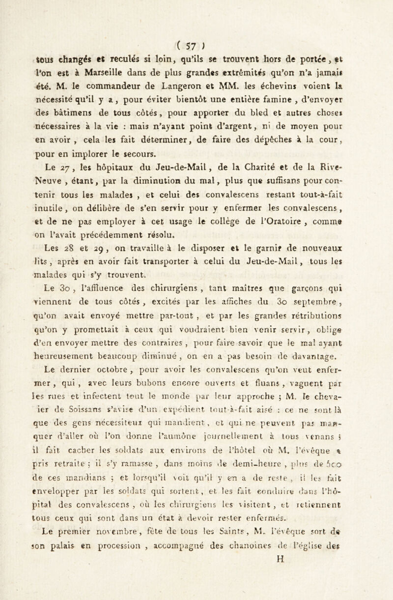 tous changés et reculés si loin, qu’ils se trouvent hors de portée, et l’on est à Marseille dans de plus grandes extrémités qu’on n’a jamais été. M. le commandeur de Langeron et MM. les échevins voient la nécessité qu’il y a, pour éviter bientôt une entière famine , d’envoyer des bâtimens de tous côtés, pour apporter du bled et autres choses nécessaires à la vie : mais n’ayant point d’argent, ni de moyen pour en avoir , cela les fait déterminer, de faire des dépêches à la cour, pour en implorer le secours. Le 27, les hôpitaux du Jeu-de-Mail, de la Charité et de la Rive- Neuve , étant, par la diminution du mal, plus que suffisans pour con- tenir tous les malades , et celui des convalescens restant tout-à-fait inutile, on délibère de s’en servir pour y enfermer les convalescens , et de ne pas employer à cet usage le collège de l’Oratoire , comme on l’avait précédemment résolu. Les 28 et 29 , on travaille à le disposer et le garnir de nouveaux lits, après en avoir fait transporter à celui du Jeu-de-Mail, tous les malades qui s’y trouvent. Le 3o , l’affluence des chirurgiens , tant maîtres que garçons qui viennent de tous côtés , excités par les afflches du 3o septembre , qu’on avait envoyé mettre par-tout , et par les grandes rétributions qu’on y promettait à ceux qui voudraient bien venir servir, oblige d’en envoyer mettre des contraires , pour faire savoir que le mal ayant heureusement beaucoup diminué , on en a pas besoin de davantage. Le dernier octobre , pour avoir les convalescens qu’on veut enfer- mer , qui , avec leurs bubons encore ouverts et fluans , vaguent par les rues et infectent tout le monde par leur approche 5 M. Te cheva- ier de Soissans s’avise d’un expédient tout-à-fait aisé : ce ne sont là que des gens nécessiteux qui mandrent, et qui ne peuvent pas man- quer d’aller où l’on donne l’aumône journellement à tous venans 5 il fait cacher les soldats aux environs de l’hôtel où M. l’évêque a pris retraite : il s’y ramasse , dans moins de demi-heure , plus de 5co de ces mandians ; et lorsqu’il voit qu’il y en a de reste , il les tait envelopper par les soldats qui sortent, et les fait conduire dans l’hô^ pital des convalescens , où les chirurgiens les visitent , et retiennent tous ceux qui sont dans un état à devoir rester enfermés. Le premier novembre, fête de tous les Saints, M.. l’évêque sort d« son palais en procession , accompagné des chanoines de l’église des H