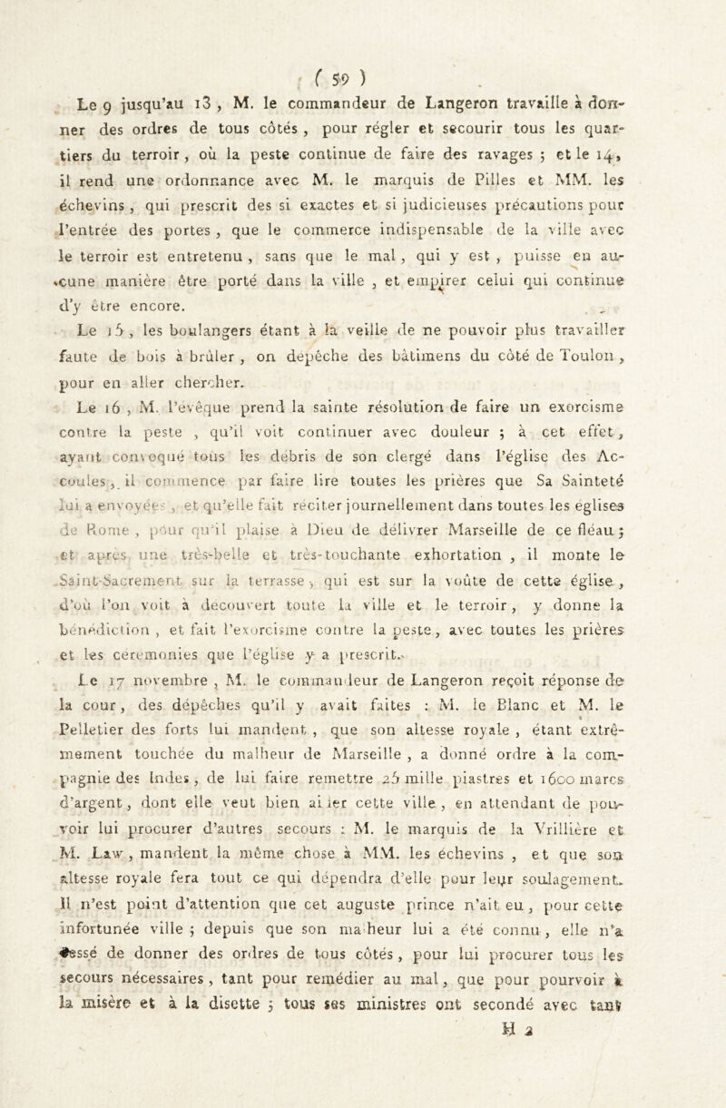 Le 9 jusqu’au i3 , M. le commandeur de Langeron travaille a don- ner des ordres de tous côtés , pour régler et secourir tous les quar- tiers du terroir, où la peste continue de faire des ravages ; et le 14, il rend une ordonnance avec M. le marquis de Pilles et MM. les échevins, qui prescrit des si exactes et si judicieuses précautions pour l’entrée des portes , que le commerce indispensable de la ville avec le terroir est entretenu , sans que le mal , qui y est , puisse en au- cune manière être porté dans la ville , et empirer celui qui continue dy être encore. Le j 5, les boulangers étant à la veiile de ne pouvoir plus travailler faute de bois à brûler , on depéche des bàtimens du côté de Toulon , pour en aller chercher. Le 16 , M, l’evêque prend la sainte résolution de faire un exorcisme contre la peste , qu’il voit continuer avec douleur ; à cet effet , ayant convoqué tous les débris de son clergé dans l’église des Ac- cordes, il commence par faire lire toutes les prières que Sa Sainteté lai a envoyées , et qu’elle fait réciter journellement dans toutes les églises de Rome, pour qu’il plaise a Dieu de délivrer Marseille de ce fléau 5 et après une très-belle et très-touchante exhortation , il monte le Saint'Sacrement sur la terrasse-, qui est sur la voûte de cette église , d’où l’on voit à découvert toute la ville et le terroir, y donne la bénédiction , et fait l’exorcisme contre la peste, avec toutes les prières et les ceremonies que l’église y a prescrite Le 17 novembre , M. le commandeur de Langeron reçoit réponse de la cour, des dépêches qu’il y avait faites : M. le Blanc et M. le * Pelletier des forts lui mandent , que son altesse royale , étant extrê- mement touchée du malheur de Marseille , a donné ordre à la com- pagnie des Indes, de lui faire remettre 2Ô mille piastres et 16oo marcs d’argent, dont elle veut bien airer cette ville, en attendant de pou- voir lui procurer d’autres secours : M. le marquis de la Vrillière et M. Law , mandent la même chose à MM. les échevins , et que son altesse royale fera tout ce qui dépendra d’elle pour leur soulagement. 11 n’est point d’attention que cet auguste prince n’ait eu , pour celte infortunée ville ; depuis que son ma heur lui a été connu , elle n’a #essé de donner des ordres de tous côtés , pour lui procurer tous les secours nécessaires , tant pour remédier au mal, que pour pourvoir à la misère et à ia disette 5 tous ses ministres ont secondé ayec tant’