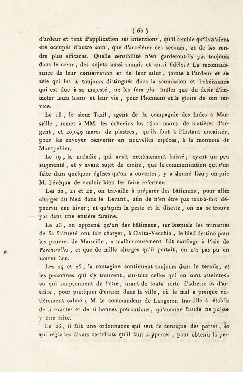 d'ardeur et tant d'application ses intentions , qu'il semble qu'ils n'aient été occupés d'autre soin , que d’accélérer ces secours, et de les ren- dre plus efficaces. Quelle sensibilité n’en garderont-ils pas toujours dans le cœur , des sujets aussi soumis et aussi fidèles ? La reconnais- sance de leur conservation et de leur salut , jointe à l’ardeur et atà xèle qui les a toujours distingués dans ta soumission et l’obéissance qui est due à sa majesté , ne les fera plu : brûler que du désir d’im- moler leurs biens et leur vie , pour l’honneur et la gloire de son ser- vice. Le 18 , le sieur Taxil, agent de la compagnie des Indes à Mar- seille , remet à MM. les échevins les 1600 marcs de matières d’ar- gent , et 20,049 marcs de piastres, qu’ils font à l’instant encaisser, pour les envoyer convertir en nouvelles espèces, à la monnaie de Montpellier. Le 19 , la maladie, qui avait extrêmement baissé, ayant un peu augmenté , et y ayant sujet de croire, que la communication qui s’est faite dans quelques églises qu'on a ouvertes , y a donné lieu 5 on prie M. l’évêque de vouloir biçn les faire refermer. Les 20, 21 et 22, on travaille à préparer des bâtimens , pour aller charger du bled dans le Levant, afin de n’en être pas tout-à-fait dé- pourvu cet hiver ; et qu’après la peste et la disette , on ne se trouve pas dans une entière famine. Le 20, on apprend qu’un des bâtimens, sur lesquels les ministres de Sa Sainteté ont fait charger , à Civita-Vecchia , le bled destiné pour les pauvres de Marseille , a malheureusement fait naufrage à l’isle de ForcherolUs , et que de mille charges qu’il portait, on n’a pas pu en sauver 3oo. Les 24 et 25, la contagion continuant toujours dans le terroir, et les personnes qui s’y trouvent, sur-tout celles qui en sont atteintes « ou qui soupçonnent de l’être, usant de toute sorte d’adresse et d’ar- tifice , pour pratiquer d’entrer dans la ville , où le mal a presque en- tièrement calmé ; M. le commandeur de Langeron travaille à établir de si exactes et de si bonnes précautions, qu’aucune fraude ne puisse y être faite. -1 Le 26 , il fait une ordonnance qui sert de consigne des portes, et qui régi » les divers certificats qu’il faut rapporter , pour obtenir la per-