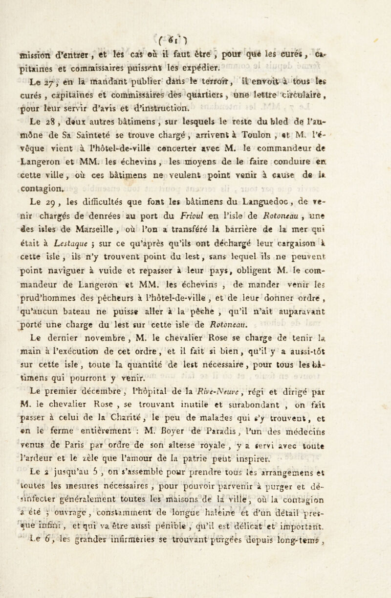 ( tfô mission d’entrer, et les cas où il faut être , pour que les curés, c* pitaines et commissaires puissent les expédier. • » • » # • • • i- Le 27, en la mandant publier dans le terroir, il envoit à tous les curés , capitaines et commissaires des quartiers, une lettre circulaire, pour leur servir d’avis et d’instruction. Le 28 , deux autres bâtimens, sur lesquels le reste du bled de Pau- mône de Sa Sainteté se trouve chargé , arrivent à Toulon , et M. l’é- vêque vient à Fhôtel-de-ville concerter avec M. le commandeur de Langeron et MM. les échevins, les moyens de le faire conduire en cette ville, où ces bâtimens ne veulent point venir à cause de la contagion. Le 29 , les difficultés que font les bâtimens du Languedoc, de ve- nir chargés de denrées au port du Frioul en l’isle de Rotontau , une des isles de Marseille , où l’on a transféré la barrière de la mer qui était à Lestaque 5 sur ce qu’après qu’ils ont déchargé leur cargaison à cette isle , ils n’y trouvent point du lest, sans lequel ils ne peuvent point naviguer à vuide et repasser à leur pays, obligent M. le com- mandeur de Langeron et MM. les échevins , de mander venir les prud’hommes des pêcheurs à l’hôtel-de-vilie , et de leur donner ordre , qu’aucun bateau ne puisse aller à la pèche , qu’il n’ait auparavant porté une charge du lest sur cette isle de Rotoneau. Le dernier novembre , M. le chevalier Rose se charge de tenir la main à l’exécution de cet ordre, et il fait si bien, qu’il y a aussi-tôt sur cette isle , toute la quantité de lest nécessaire, pour tous les bâ- timens qui pourront y venir. Le premier décembre , l’hôpital de la Rive^Neuve , régi et dirigé par M. ie chevalier Rose , se trouvant inutile et surabondant , on fait passer à celui de la Charité, le peu de malades qui s’y trouvent, et *n ie ferme entièrement : M. Boyer de Paradis, l’un des médecins venus de Paris par ordre de son altesse royale , y a servi avec toute î’ardeur et le zèle que l’amour de la patrie peut inspirer. Le 2 jusqu’au 5 , on s’assemble pour prendre tous les arrangemens et toutes les mesures nécessaires , pour pouvoir parvenir à purger et dé- sinfecter généralement toutes les maisons de la ville, où la contagion f \ jrr 2 été ; ouvrage , constamment de longue haleine et d’un détail près- ame infini, et qui va être aussi pénible , qu’il est délicat et important. Le 6, les grandes infirmeries se trouvant purgées depuis long-tenté .