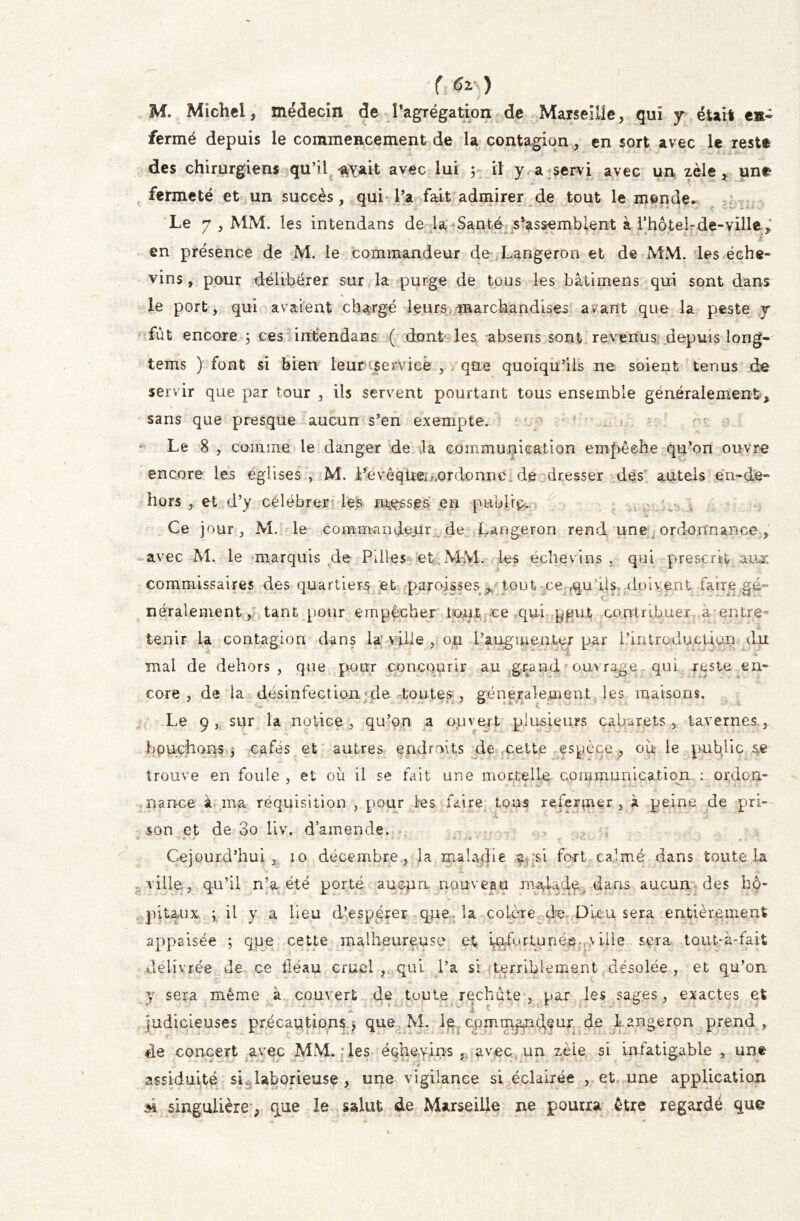 r ^‘) M. Michel, médecin de l’agrégation de Marseille, qui y était en- fermé depuis le commencement de la contagion, en sort avec le reste des chirurgiens qu’il ^vait avec lui ; il y a servi avec un zèle, une fermeté et un succès, qui l’a fait admirer de tout le monde.. Le 7, MM. les intendans de la Santé s’assemblent à l'hotel-de-ville è / * ' 1 . i * ;v ; . l y X en présence de M. le commandeur de Langeron et de MM. les éche- vins, pour délibérer sur la purge de tous les bâtimens qui sont dans le port, qui avaient chargé leurs marchandises avant que la peste y fût encore 5 ces intendans ( dont les absens sont revenus depuis long- tems ) font si bien leur service , que quoiqu’ils ne soient tenus de servir que par tour , iis servent pourtant tous ensemble généralement, \ sans que presque aucun s’en exempte. Le 8 , comme le danger de la communication empêche qu’on ouvre encore les églises, M. Pévêqüei^ordonnc de dresser des autels eri-de- il V ' » ‘ t - v + S ■ . if , V hors , et d’y célébrer les masses en public. Ce jour, M. le commandeur de Langeron rend une ordonnance, avec M. le marquis de Pilles et M-M. les échevins , qui prescrit aux commissaires des quartiers et paroisses , tout-ce fquils doivent faire gé~ néralement, tant pour empêcher tout ce qui pqut contribuer à entre- tenir La contagion dans la ville , 011 Paugmenter par l’introduction du mal de dehors, que pour concourir au grand ouvrage qui reste en» core , de la désinfection de. toutes , généralement les maisons. C * Le 9, sur la notice , qu’on a ouvert plusieurs cabarets , tavernes., bouchons , cafés et autres endroits de celte espèce , où le public ae trouve en foule , et où il se fait une mortelle communication : or do a- nance à ma réquisition , pour les faire tous refermer , à peine de pri» son et de 3o liv. d’amende. ; Cejourd’hui , 10 décembre, la maladie a?;$i fort calmé dans toute la ville, qu’il n’a été porté aucpn. nouveau ma-la.de,v dans aucun des hô- pitaux ; il y a lieu d’espérer que. la colère de Dieu sera entièrement appaisée ; que cette malheureuse et infortunée ville sera tout-à-fait délivrée de ce fléau cruel , qui l’a si terriblement désolée , et qu’on y sera même à couvert de toute rechute , par les sages, exactes et .fc J judicieuses précautions) que M. le commandeur de Langeron prend, de concert avec MM. ; les échevins .. avec un zèle si infatigable , une 'N/ assiduité si laborieuse , une vigilance si éclairée , et une application m singulière, que le salut de Marseille ne pourra être regardé que