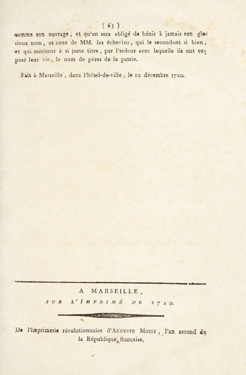 r tfj ) somme son ouvrage , et qu’on sera obligé de bénir à jamais son glo- rieux nom, et ceux de MM. les échevins, qui le secondent si bien , et qui méritent a si juste titre , par l’ardeur avec laquelle ils ont ex- posé leur vie , le nom de pères de la patrie. Fait à Marseille , dans l’hôtel-de-ville , le iq décembre 1720. A MARSEILLE, sur l’ Imprimé v e K * 7 2 Qt l’Imprimerit révolutionnaire d’AuGusTE Mossy Tan second à® * * * la République^ française.