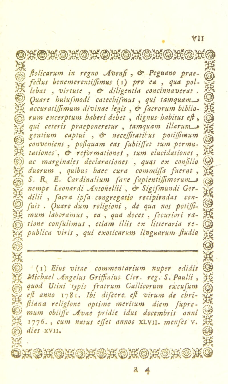 vir & flolicarum in regno Avenfi , & Peguano prae- feffus benemerentijjimus (i) pro ea , qua pol- lebat , virtute , & diligentia concinnaverat . Quare huiufmodi catechifmus , qui tamquam > accuratifflmum divinae legis , & facrorum biblio- rum excerptum haberi debet , dignus habitus efl , qui ceteris praeponeretur , tamquam illarum_j gentium captui , & necejfltatibus potijfimum conveniens , pojlquam eas fubiijfet tum permu- tationes , reformationes , rww elucidationes , ar marginales declarationes , #«4/ conftlio duorum , quibus haec cura commijfa fuerat , 5'. R E. Cardinalium fare fapientijflmorum t nempe Leonardi ^Antohellii , & Sigifmundi Ger- dilii , facra ipfa congregatio recipiendas cen- fuit . Quare dum religioni , de qua nos potijfi- mum laboramus , ea , qua decet , fecuriori ra- tione confulimus , etiam illis ex litteraria re~ publica viris , qui exoticarum linguarum Jludio (i) Eius vitae commentarium nuper edidit Michael .Angelus Griffnius Cler. reg. S. Paulli , quod Utini typis fratrum Gallicorum excufum efl anno 1781. Ibi difcere. efl virum de chri- fliana religione optime meritum diem Jupre- murn obiijfe Avae pridie idus decembris anni 1776. , cum natus ejfet annos xlvii. menfcs v. dies xvn. <0