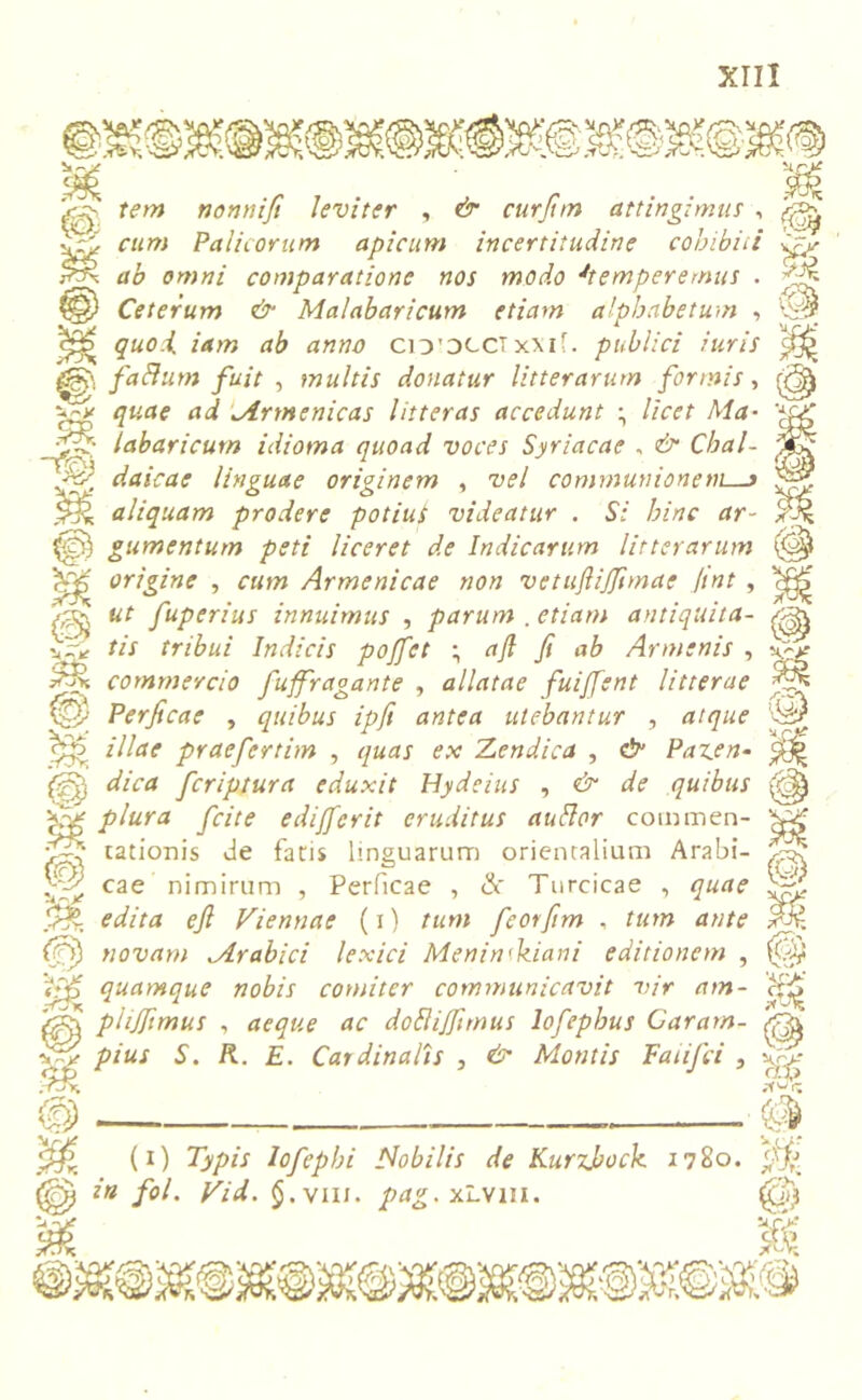 tem nonnifi leviter , & curfim attingimus , -.fi cum Palicorum apicum incertitudine cobibiii ififi ab omni comparatione nos modo J'temperemus . fjn ?§) Ceterum & Malabaricum etiam alphabetum , ^ quo.i iam ab anno ciD'DCCTxxif. publici iuris faflum fuit , multis donatur litterarum formis, w quae ad Armenicas litteras accedunt ^ licet Ma• fifi labaricum idioma quoad voces Syriacae - & Cbal- JEjj fifi daicae linguae originem , vel communionem—» fifi S-'.K aliquam prodere potius videatur . Si hinc ar~ 9% fifii gumentum peti liceret de Indicarum litterarum (C^ cfp origine , cum Armenicae non vetuftijftmae /tnt , c^> dfi ut fuperius innuimus , parum .etiam antiquita- tis tribui Indicis pojfet ; a fi fi ab Armenis , commercio fuffragante , allatae fuiffent litterae :fip fi Perficae , quibus ipft antea utebantur , atque ^5 illae praefertim , quas ex Mendica , & Paz.en- ^ {■fi, dica fcriptura eduxit Hydeius , & de quibus (tdfy 't-fi P^ura fci[e edi/ferit eruditus audior coimnen- rationis de fatis linguarum orientalium Arabi- }fii cae nimirum , Perficae , Sc Turcicae , quae fif, edita efi Viennae (i) tum fieotfim , tum ante novam Arabici lexici Menin<kiani editionem , Vfp quamque nobis comiter communicavit vir am- ctj-J “ phjfimus , aeque ac dobliffimus lofephus Caram-  ‘ dfi pius S. K. E. Cardinalis , & Montis FaiiJci , fifi V. P t£r; (i) Typis lofephi Nobilis de Kurzjbock 1780. in fol. Vid. §.viii. pag- xLvm. (Q)