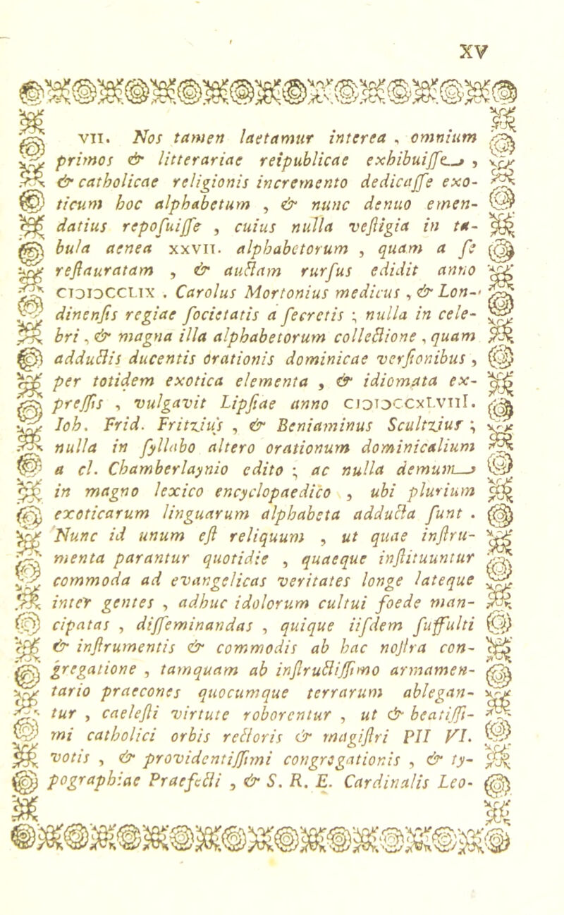 7TJX n uy \e © f v 'I vti. At(3/ tamen laetamur interea , omnium primos & litterariae reipublicae exhibuijfe., y^ & catholicae religionis incremento dedicajfe exo- yf*- ticum hoc alphabetum , & nunc denuo emen- datius repofuiffe , cuius nulla vejligia in ta- bula aenea xxvii. alphabetorum , quam a fe refiauratam , & au fiam rurfus edidit anno ctdidCCUX . Carolus Mortonius medicus , & Lon- dinenjis regiae focietatis a fecrctis ; nulla in cele- bri , & magna illa alphabetorum colleflione , quam adduflis ducentis orationis dominicae verjionibus , per totidem exotica elementa , & idiomata ex- prejfis , vulgavit Lipfiae anno cjooccxLvtiI. Ioh. Frid. Fritxius , & Beniaminus Scultxiur ; nulla in fyllabo altero orationum dominicalium a cl. Chamberlaynio edito ; ac nulla demum—> in magno lexico encyclopaedico , ubi plurium «jj> exoticarum linguarum alphabeta adducla funt . ^ Nunc id unum efl reliquum , ut quae injlru- menta parantur quotidie , quaeque inftituuntur commoda ad evangelicas veritates longe lateque inter gentes , adhuc idolorum cultui foede man- cipatas , di/feminandas , quique iifdem fuffulti & injlrumentis & commodis ab hac nojlra con- gregatione , tamquam ab infirublijfuno armamen- tario praecones quocumque terrarum ablegan- tur , caelefli virtute roborentur , ut & bcatiffi- f-y- mi catholici orbis retloris & magijlri PII VI. votis , & providentijfnni congregationis , & ty- pographiae Praefui i , & S. R. E. Cardinalis Leo- (p Vr