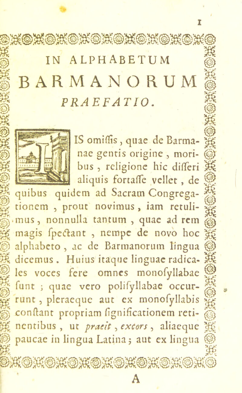 IN alphabetum BARMANORUM PRAEFATIO. Jr. e. m 'e' IS omiflis, quae de Barma- nae gentis origine , mori- bus , religione hic diBcri aliquis fortafTe vellet , de quibus quidem ad Sacram Congrega- tionem , prout novimus , iam retuli- mus, nonnulla tantum , quae ad rem magis fpeftant , nempe de novo hoc alphabeto , ac dc Barmanorum lingua dicemus. Huius itaque linguae radica- les voces fere omnes monofyllabae funt ; quae vero polifyllabae occur- runt , pleracquc aut cx monofyllabis conflant propriam fignificationem reti- nentibus , ut praeit, excors , aliaeque paucae in lingua Latina 5 aut ex lingua A