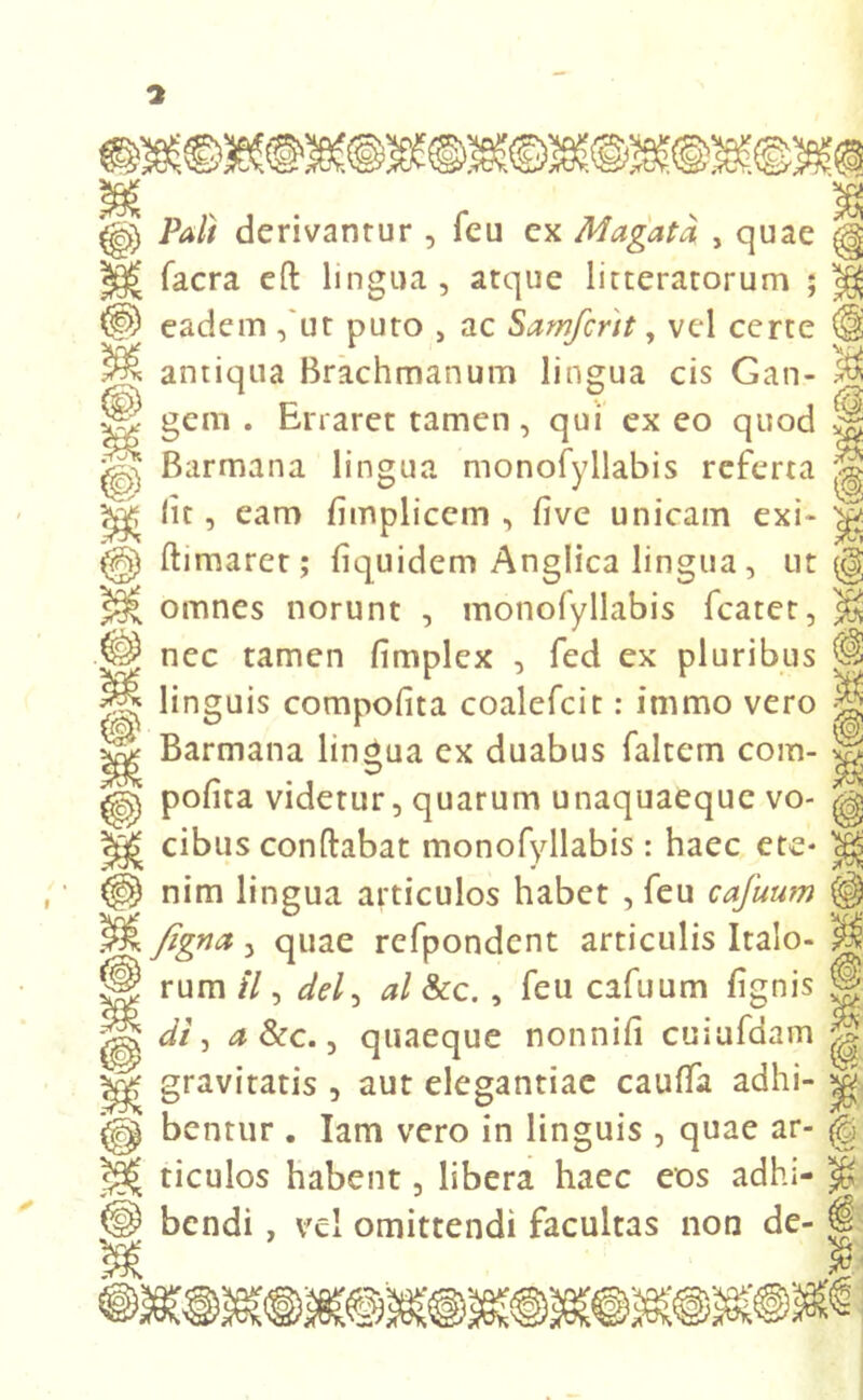 7 & Pali derivantur , feu ex Magatd , quae facra eft lingua , atque litteratorum ; eadem ,'ut puto 5 ac Sarnfcnt, vel certe antiqua Brachmanum lingua cis Gan- gem . Enaret tamen, qui exeo quod Barmana lingua monofyllabis referta lit, eam fimplicem , five unicam exi- flimaret; fiquidem Anglica lingua, ut omnes norunt , monofyllabis fcatet, nec tamen fimplex , fed ex pluribus linguis compofita coalcfcit: immo vero Barmana lingua ex duabus faltem com- pofita videtur, quarum unaquaeque vo- cibus conflabat monofyllabis : haec ete* nim lingua articulos habet , feu cafuum fignet, quae refpondcnt articulis Italo- rum //, dei, al &c. , feu cafuum fignis di i a &c., quaeque nonnifi cuiufdam gravitatis , aut elegantiae cauffa adhi- bentur . Iam vero in linguis , quae ar- ticulos habent, libera haec eos adhi- bendi , vel omittendi facultas non de- Si i §