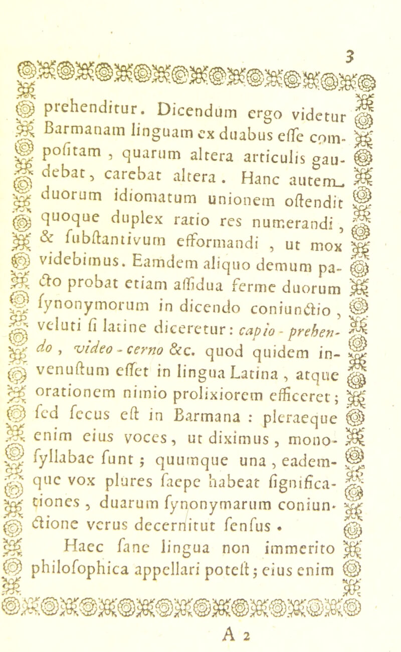 % u piehenditur. Dicendum ergo videtur Barmanam linguam ex duabus effie coni- pofitam , quarum altera articulis gau- debat, carebat altera. Hanc autem, duorum idiomatum unionem oftendit quoque duplex rario res numerandi , & fubftantivum efformandi , ut mox videbimus. Eamdem aliquo demum pa- Pr°Bat etiam affidua ferme duorum fynonymorum in dicendo coniundio , velati fi lati ne diceretur: capio- prehen- do , video - cerno &c. quod quidem in- venuftum effiet in lingua Latina , atque orationem nimio prolixiorem efficeret; fed fccus eft in Barmana : pleraeque enim eius voces, ut diximus , mono- fyllabae funt ; quumque una , eadem- que vox plures faepe habeat fignifica- tiones , duarum fynonymarum coniun- dione verus decernitur fenfus . Haec fanc lingua non immerito philofophica appellari potelt; eius enim M