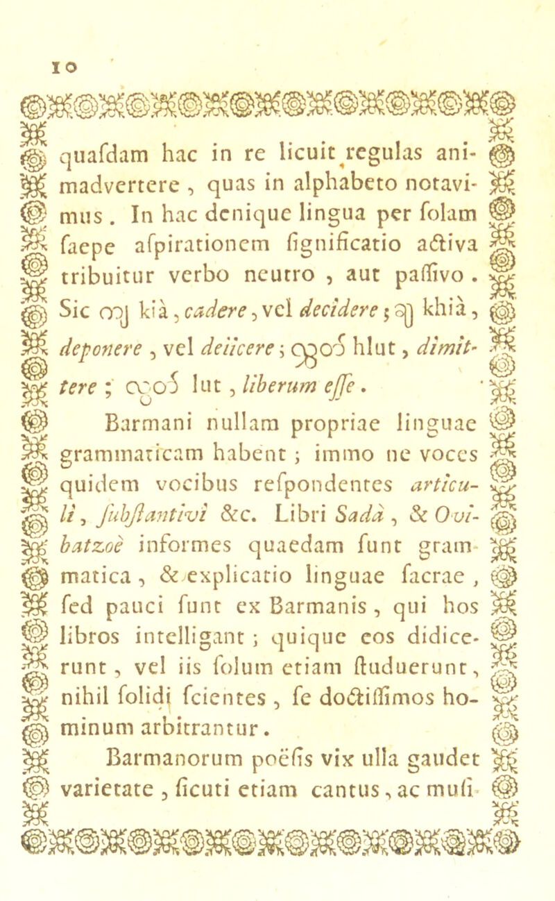 quafdam hac in re licuit regulas ani- madvertere , quas in alphabeto notavi- mus . In hac denique lingua per folam faepe afpirationem fignificatio a&iva tribuitur verbo neutro , aut paflivo . Sic oqj kia, cadere, vel decidere 5 sjj khia, deponere , vel deiicere \ 0000 hlut, dimit- tere ; coo5 lut, liberum ejje. Barmani nullam propriae linguae grammaticam habent ; immo ne voces quidem vocibus refpondentes articu- li , JubJlantivi &c. Libri Sadd , & Ovi- batzoe informes quaedam funt gram- matica , & explicatio linguae facrae , fed pauci funt ex Barmanis, qui hos libros intelligant ; quique eos didice- runt , vel iis folum etiam ftuduerunt, nihil folidj fcientes, fe do&itfimos ho- minum arbitrantur. Barmanorum poehs vix ulla gaudet varietate 3 heuti etiam cantus, ac mu(i M re m n