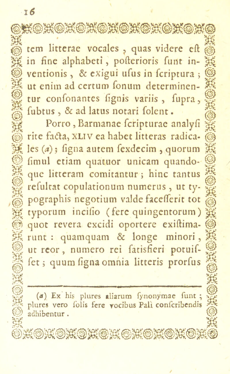 % M m, tem litterae vocales ? quas videre eft in fine alphabeti, pofterioris funt in- ventionis , & exigui ufus in feriptura ; ut enim ad certum fonum determinen- tur confonantes fignis variis , fupra, fubtus , & ad latus notari (olent. Porro , Barmanae fcripturae analyfi rite fafta, xliv ea habet litteras radica- Ies (a); figna autem fexdecim , quorum fimul etiam quatuor unicam quando- que litteram comitantur; hinc tantus refultat copulationum numerus, ut ty- pographis negotium valde facefferit tot typorum incilio (fere quingentorum) quot revera excidi oportere exiftima- runt : quamquam & longe minori , ut rcor, numero rei fatisfieri potuif- fet i quum figna omnia litteris prorfus m (a) Ex his plures aliarum fynonymae funt ; plures vero folis fere vocibus Pali confcribendis adhibentur . & vo?