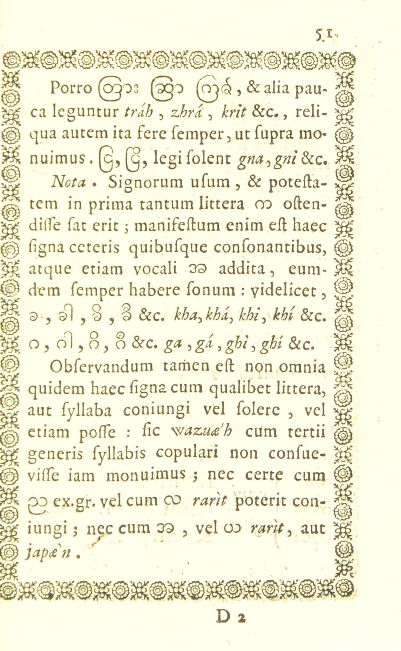 Porro (cgos K r* £p (oj(5 , & alia pau- ca leguntur trcih , zbra , krit &c., reli- qua autem ita fere femper, ut fupra mo- nuimus . 0, 0, legi folent gna^gni&c. Nota . Signorum ufum , & potefta- tem in prima tantum littera oo often- di (Te fat erit ; manifeftum enim efl; haec flgna ceteris quibufque confonantibus, atque etiam vocali 39 addita, eum- dem femper habere fonum : videlicet, 9, sl ,8 ? 3 &c. kha-tkkA) khi\ khi &c. o , ol, 8, 8 &c. ga , gi, ght^ghi &c. Obfervandum tamen efl: non omnia quidem haec figna cum qualibet littera, aut fyllaba coniungi vel folere , vel etiam pofle : fle waz.ua'h cum tertii generis fyliabis copulari non confue- viflfe iam monuimus ; nec certe cum £0 ex.gr. vel cum co rarit poterit con- iungi ; nec cum 39 , vel oo rarit ^ aut Japtf n.